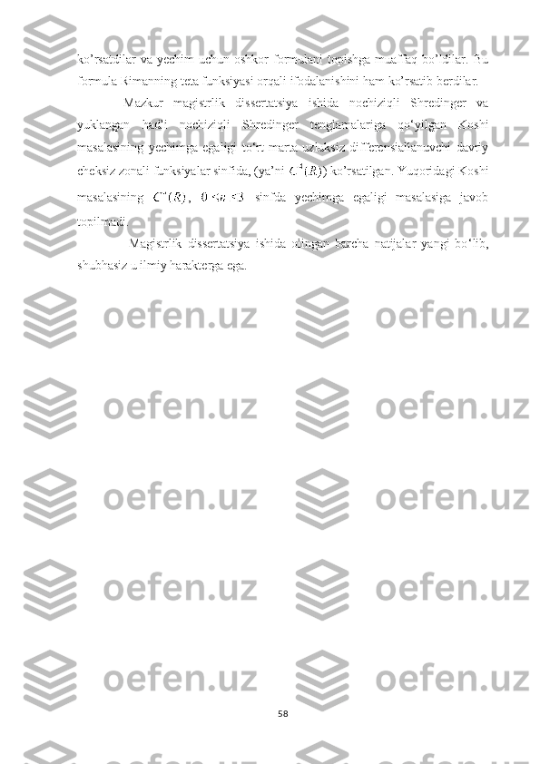 ko’rsatdilar   va yechim   uchun  oshkor  formulani   topishga  muaffaq  bo’ldilar. Bu
formula Rimanning teta funksiyasi orqali ifodalanishini ham ko’rsatib berdilar. 
Mazkur   magistrlik   dissertatsiya   ishida   nochiziqli   Shredinger   va
yuklangan   hadli   nochiziqli   Shredinger   tenglamalariga   qo ‘ yilgan   Koshi
masalasining   yechimga   egaligi   to ‘ rt   marta   uzluksiz   differensiallanuvchi   davriy
cheksiz zonali funksiyalar sinfida, (ya’ni  ) ko’rsatilgan. Yuqoridagi Koshi
masalasining   ,     sinfda   yechimga   egaligi   masalasiga   javob
topilmadi.
               Magistrlik   dissertatsiya   ishida   olingan   barcha   natijalar   yangi   bo ‘ lib,
shubhasiz u ilmiy harakterga ega.  
58 