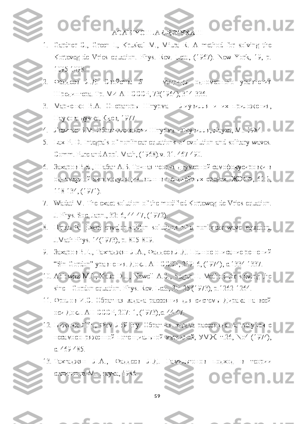 ADABIYOTLAR RO ‘ YXATI
1. Gardner   C.,   Green   I.,   Kruskal   M.,   Miura   R.   A   method   for   solving   the
Korteveg-de   Vries   equation.   Phys .   Rev .   Lett .,   (1967).   New   York ,   19,   р.
1095-1098. 
2. Фаддеев   Л.Д.   Свойства   S     -   матрицы   одномерного   уравнения
Шредингера. Тр. МИ АН СССР, 73(1964), 314-336. 
3. Марченко   В.А.   Операторы   Штурма   -   Лиувилля   и   их   приложения,
Наукова думка, Киев, 1977.
4. Левитан Б.М. Обратные задачи Штурма - Лиувилля, Наука, М.: 1984.    
5. Lax P. D. Integrals of nonlinear equations of evolution and solitary waves.
Comm. Pure and Appl. Math,  (1968) .v. 21. 467-490.   
6. Захаров В.Е., Шабат А.Б. Точная теория двумерной самофокусировки в
одномерной   автомодуляции   волн   в   нелинейных   средах.   ЖЭТФ,   61:1,
118-134, (1971) .  
7. Wadati M. The exact solution of the modified Korteweg-de Vries equation.
J. Phys. Soc. Japn., 32: 6, 44-47, (1972).
8. Hirota   R.   Exact   envelop-soliton   solutions   of   a   nonlinear   wave   equation,
J.Math Phys. 14(1973), p. 805-809.
9. Захаров В.Е., Тахтаджян Л.А., Фаддеев Л.Д. Полное описание решений
“ Sin - Gordon ”  уравнения. Докл. АН СССР, 219: 6, (1974), с.1334-1337.
10. Ablowitz   M.J.,   Kaup   D.J.,   Newell   A.C.,   Sugur   H.   Method   for   solving   the
sine – Gordon equation. Phys. Rev. Lett., 30: 25 (1973), p.1262-1264. 
11. Фролов   И.С.   Обратная   задача   рассеяния   для   системы   Дирака   на   всей
оси  Докл. АН СССР, 207: 1, (1973),с. 44-47.
12. Нижник   Л.П.,   Фам   Ло й   Ву.   Обратная   задача   рассеяния   на   полуоси   с
несамосопряженной потенциальной матрицей, УМЖ. т.26,   No 4 (1974),
c . 469-485.
13. Тахтаджян   Л.А.,   Фаддеев   Л.Д.   Гамильтонов   подход   в   теории
солитонов. М.: Наука, 1986.
59 