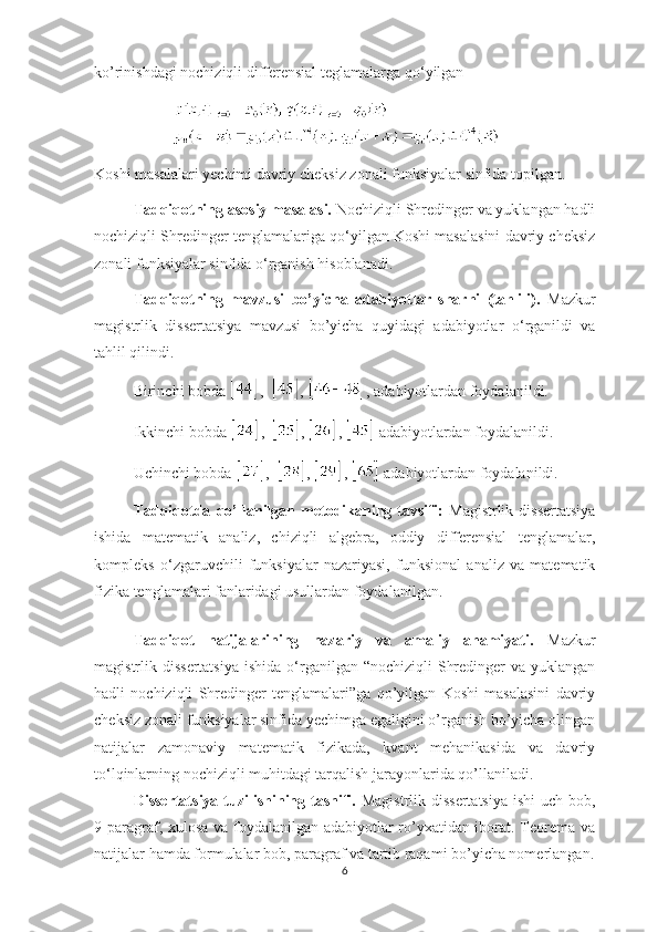 ko’rinishdagi nochiziqli differensial teglamalarga qo ‘ yilgan  
Koshi masalalari yechimi davriy cheksiz zonali funksiyalar sinfida topilgan.
Tadqiqotning asosiy masalasi.  Nochiziqli Shredinger va yuklangan hadli
nochiziqli Shredinger tenglamalariga qo ‘ yilgan Koshi masalasini davriy cheksiz
zonali funksiyalar sinfida o ‘ rganish hisoblanadi.
Tadqiqotning   mavzusi   bo’yicha   adabiyotlar   sharhi   (tahlili).   Mazkur
magistrlik   dissertatsiya   mavzusi   bo’yicha   quyidagi   adabiyotlar   o ‘ rganildi   va
tahlil qilindi.
Birinchi bobda   ,   ,  , adabiyotlardan foydalanildi.
Ikkinchi bobda   ,    ,  ,   adabiyotlardan foydalanildi.
Uchinchi bobda   ,    ,  ,   adabiyotlardan foydalanildi.
Tadqiqotda   qo’llanilgan   metodikaning   tavsifi:   Magistrlik   dissertatsiya
ishida   matematik   analiz,   chiziqli   algebra,   oddiy   differensial   tenglamalar,
kompleks   o ‘ zgaruvchili   funksiyalar   nazariyasi,   funksional   analiz   va   matematik
fizika tenglamalari fanlaridagi usullardan foydalanilgan. 
Tadqiqot   natijalarining   nazariy   va   amaliy   ahamiyati.   Mazkur
magistrlik dissertatsiya  ishida o ‘ rganilgan  “nochiziqli  Shredinger  va yuklangan
hadli   nochiziqli   Shredinger   tenglamalari”ga   qo’yilgan   Koshi   masalasini   davriy
cheksiz zonali funksiyalar sinfida yechimga egaligini o’rganish bo’yicha olingan
natijalar   zamonaviy   matematik   fizikada,   kvant   mehanikasida   va   davriy
to ‘ lqinlarning nochiziqli muhitdagi tarqalish jarayonlarida qo’llaniladi.
Dissertatsiya tuzilishining tasnifi.   Magistrlik dissertatsiya  ishi  uch bob,
9 paragraf, xulosa va foydalanilgan adabiyotlar ro’yxatidan iborat. Teorema va
natijalar hamda formulalar bob, paragraf va tartib raqami bo’yicha nomerlangan.
6 