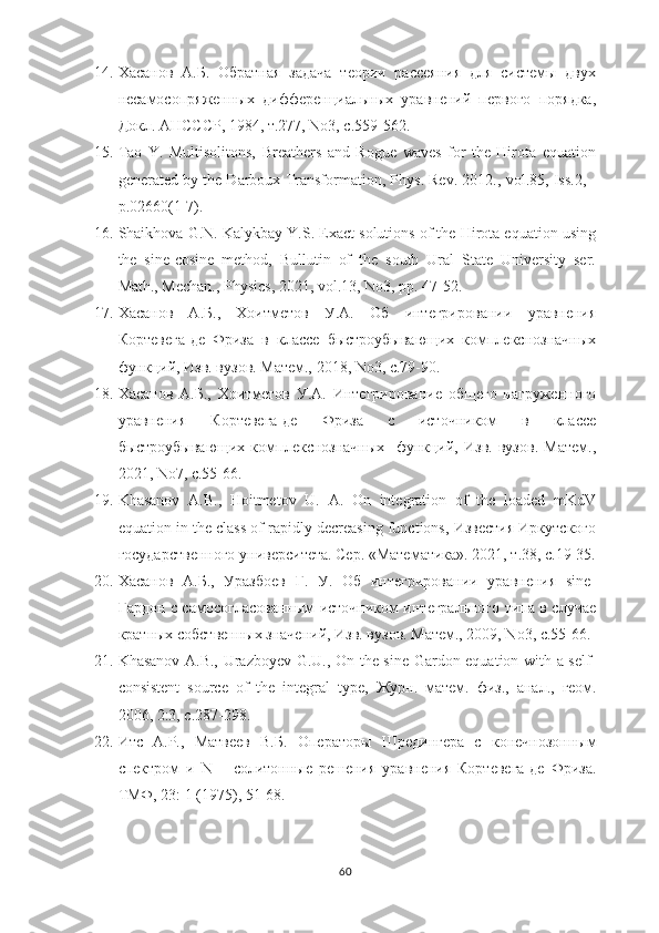 14. Хасанов   А.Б.   Обратная   задача   теории   рассеяния   для   системы   двух
несамосопряженных   дифференциальных   уравнений   первого   порядка,
Докл. АНСССР, 1984, т.277, No3, с.559-562.
15. Tao   Y.   Multisolitons,   Breathers   and   Rogue   waves   for   the   Hirota   equation
generated by the Darboux Transformation, Phys. Rev. 2012., vol.85, Iss.2, -
p.02660(1-7).
16. Shaikhova G.N. Kalykbay Y.S. Exact solutions of the Hirota equation using
the   sine-cosine   method,   Bullutin   of   the   south   Ural   State   University   ser.
Math., Mechan., Physics, 2021, vol.13, No3, pp. 47-52.
17. X асанов   А.Б.,   Хоитметов   У.А.   Об   интегрировании   уравнения
Кортевега-де   Фриза   в   классе   быстроубывающих   комплекснозначных
функций, Изв. вузов. Матем., 2018, No3, с.79-90.
18. X асанов   А.Б.,   Хоитметов   У.А.   Интегрирование   общего   нагруженного
уравнения   Кортевега-де   Фриза   с   источником   в   классе
быстроубывающих   комплекснозначных     функций,   Изв.   вузов.   Матем.,
2021, No7, с.55-66.
19. Khasanov   A.B.,   Hoitmetov   U.   A.   On   integration   of   the   loaded   mKdV
equation in the class of rapidly decreasing functions, Известия Иркутского
государственного университета. Сер. «Математика». 2021, т.38, с.19-35.
20. X асанов   А.Б.,   Уразбоев   Г.   У.   Об   интегрировании   уравнения   sine-
Гардон с самосогласованным источником интегрального типа в случае
кратных собственных значений, Изв. вузов. Матем., 2009, No3, с.55-66.
21. Khasanov A.B., Urazboyev G.U., On the sine-Gardon equation with a self-
consistent   source   of   the   integral   type,   Журн .   матем .   физ .,   анал .,   геом .
2006, 2:3, с.287-298. 
22. Итс   А.Р.,   Матвеев   В.Б.   Оператор ы   Шредингера   с   конечнозонным
спектром   и   N   –   солитонные   решения   уравнения   Кортевега-де   Фриза.
ТМФ, 23: 1 (1975), 51-68.
60 