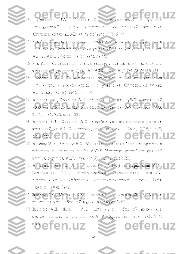 23.   Дубровин   Б.А.,   Новиков   С.П.   Периодический   и   условно
периодический   аналоги   многосолитонных   решений   уравнения
Кортевега-де Фриза. ЖЭТФ, 67:6 (1974), 2131-2144.
24. Итс А.Р. Обращение гиперэллиптических интегралов и интегрирование
нелинейных дифференциальных уравнений. Вест. Ленинг р . ун-та. Сер.
Матем. Мех а н. Астрон., 7:2 (1976), 39-46.   
25. Итс   А.Р.,   Котляров   В.П.   Явные   формулы   для   решений   нелинейного
уравнения Шредингера. Докл. АН УССР.,  Сер. А., 1976, №11, 965-968.
26.   Смирнов   А.О.   Эллиптические   решения   нелинейного   уравнения
Шредингера   и   модифицированного   уравнения   Кортевега-де   Фриза.
Матем. сб., 185: 8 (1994), 103-114. 
27. Матвеев   В.Б.,   Смирнов   А.О.   Решения   типа   «волнубийц»   уравнений
иерархии   Абловица-Каупа-Ньюэлла-Сигура:   единый   подход,   ТМФ,
2016, т.186, No2, с.191-220.
28. Матвеев   В.Б.,   Смирнов   А.О.   Двухфазные   периодические   решения
уравнений   из   АКНС   иерархии,   Зап.научн.сем.   ПОМИ,   2018,   т.473,
с.205-227.
29. Matveev   V.B.,   Smirnov   A.O.   Multiphase   salutions   of   nonlocal   symmetric
reductions   of   equations   of   the   AKNS   hierarchy:   general   analysis   and
simplest examples, Math. Phys. 204(2): 1154-1165 (2020).
30. Митропольский   Ю.   А.,   Боголюбов   Н.   Н.(мл)   Прикорпатский   А.К.,
Самойленко   В.Г.,   Интегрируемые   динамические   системы:
спектральные   и   дифференциально-геометрические   аспекты,   Киев:
Науково думка, 1987.
31. Захаров   В.Е.,   Манаков   С.В.,   Новиков   С.П.,   Питаевский   Л.П.   Теория
солитонов: метод обратной задачи, М:, Наука, 1980.
32. Замонов   М.З.,   Хасанов   А.Б.   Разрешимость   обратной   задачи   для
системы   Дирака   на   оси,   Вестник   МГУ.   Сер.матем.   и   мех.   1985,   No6,
с.3-7.
61 