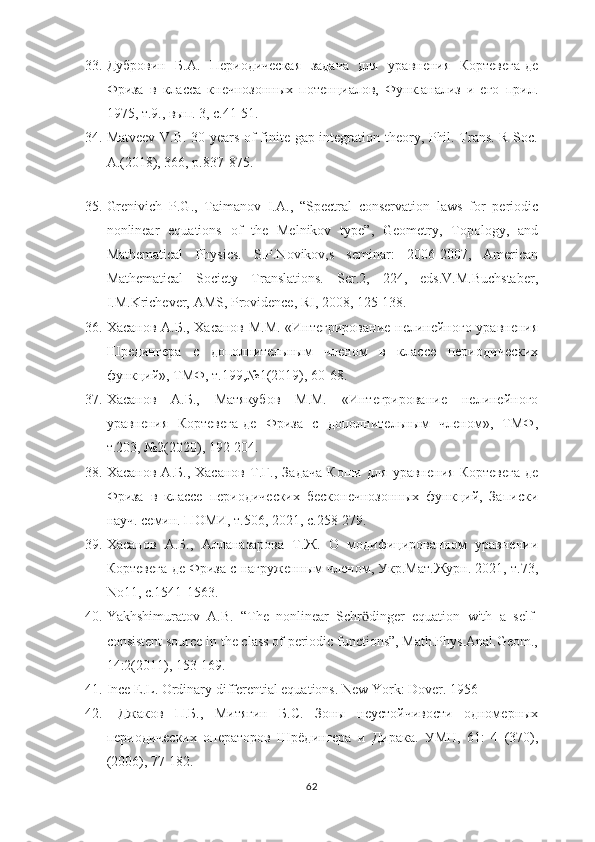 33. Дубровин   Б.А.   Периодическая   задача   для   уравнения   Кортевега-де
Фриза   в   класса   кнечнозонных   потенциалов,   Функ.анализ   и   его   прил.
1975, т.9., вып. 3, с.41-51.
34. Matveev V.B. 30 years of finite-gap integration theory, Phil. Trans. R Soc.
A.(2018), 366, p.837-875.
     
35. Grenivich   P.G.,   Taimanov   I.A.,   “Spectral   conservation   laws   for   periodic
nonlinear   equations   of   the   Melnikov   type”,   Geometry,   Topology,   and
Mathematical   Physics.   S.P.Novikov,s   seminar:   2006-2007,   American
Mathematical   Society   Translations.   Ser.2,   224,   eds.V.M.Buchstaber,
I.M.Krichever, AMS, Providence, RI, 2008, 125-138.
36. Хасанов А.Б., Хасанов М.М. «Интегрирование нелинейного уравнения
Шредингера   с   дополнительным   членом   в   классе   периодических
функций», ТМФ, т.199,№1(2019), 60-68.
37. Хасанов   А.Б.,   Матякубов   М.М.   «Интегрирование   нелинейного
уравнения   Кортевега-де   Фриза   с   дополнительным   членом»,   ТМФ,
т.203, №2(2020), 192-204.
38. Хасанов   А.Б.,   Хасанов   Т.Г.,   Задача   Коши   для   уравнения   Кортевега-де
Фриза   в   классе   периодических   бесконечнозонных   функций,   Записки
науч. семин. ПОМИ, т.506, 2021, с.258-279.
39. Хасанов   А.Б.,   Алланазарова   Т.Ж.   О   модифицированном   уравнении
Кортевега-де Фриза с нагруженным членом, Укр.Мат.Журн. 2021, т.73,
No11, с.1541-1563.
40. Yakhshimuratov   A.B.   “The   nonlinear   Schr dinger   equation   with   a   self-ӧ
consistent source in the class of periodic functions”, Math.Phys.Anal.Geom.,
14:2(2011), 153-169.
41. Ince E.L. Ordinary differential equations. New York: Dover. 1956
42.   Джаков   П.Б.,   Митягин   Б.С.   Зоны   неустойчивости   одномерных
периодических   операторов   Шрёдингера   и   Дирака.   УМН,   61:   4   (370),
(2006), 77-182.
62 