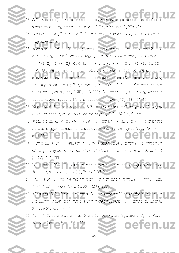 43. А.В. Домрин., О вещественно – аналитических решениях нелинейного
уравнения Шрёдингера , Тр. ММО, 2014, т.75, вып.2, 205-218.
44.   Левитан Б.М., Саргсян И.С. Операторы Штурма – Лиувилля и Дирака.
Наука, М.:, 1988.
45. Мисюра   Т.В.   Характеристика   спектров   периодической   и
антипериодической   кравых   задач,   порождаемых   операцией   Дирака   I .
Теория   функций,   функциональный   анализ   и   их   приложения,   30,   ред.
В.А.   Марченко,   Вища   школа.   Харьков,   1978,   90-101;   Характеристика
спектров   периодической   и   антипериодической   краевых   задач,
порождаемых   операцей   Дирака   II ,   31,   1979,   102-109;   Конечнозонные
оператор   Дирака,   33,   1980,   107-111;   Аппроксимация   периодического
потенциала оператора Дирака конечнозонными, 36, 1981, 55-65.
46. Хасанов   А.Б.,   Яхшимуратов   А.Б.   Аналог   обратной   теоремы   Г.   Борга
для оператора Дирака. Узб. матем. журн., 2000, № 3-4, 40-46.
47. Хасанов   А.Б.,   Ибрагимов   А.М.   Об   обратной   задаче   для   оператора
Дирака с периодическим потенциалом.Узб. матем. журн. 2001,   №   3-4,
c. 48-55.
48. Currie   S.,   Roth   T.,   Watson   B.   Borg‘s   periodicity   theorems   for   first-order
self-adjoint systems with complex potentials. Proc. Edinb. Math. Soc., 60:3
(2017), 615-633.
49. C танкеевич И.В. Ободной задаче спектральнога анализа для уравнения
Хилла. ДАН СССР, 192 (1), 34-37 (1970).
50. Trubowitz   E.   The   inverse   problem   for   periodic   potentials.   Comm.   Pure.
Appl. Math., - New York, 30, 321-337 (1977). 
51. Khasanov A.B., Yakhshimuratov A.B. Inverse problem  on the half-line for
the Sturm-Liouville operator with periodic potential. Differential equations,
2015, v.51, No. 1, pp.1-10.
52. Borg G. Eine umkehrung der Sturm-Liouvillschen Eigenwertaufgabe. Acta.
Math. – Berlin, 78, 1-96 (1946). 
63 