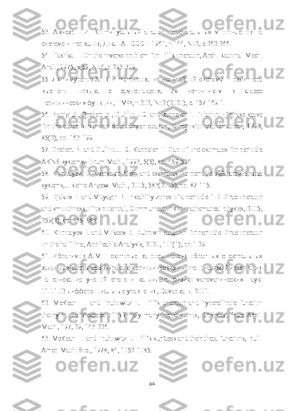 53.   Ахиезр   Н.И.   Континуальный   аналог   ортогональных   многочленов   на
системе интервалов, Докл. АНСССР . 1961,  т .144, No2,  с .262-266.
54. Flashka H. On the inverse problem for Hill's operator, Arch. Rational   Mech .
Anal ., 1975,  v .59,  No 4,  p .293-309.
55. Яхшимуратов А. Б. Интегрирование нелинейной системы Шредингера
высшего   порядка   с   самосогласованным   источником   в   классе
периодических функции, ТМФ, т.202,  No 2 (2020),  c . 157-169.1.
56. Battig D., Grebert  B., Guillot  J.C. and kappeler T. Folation of  phase spase
for   the   cubic   non-linear   Schrodinger   eqation,   Composito   mathematica   ,   1993,
85(2), pp. 163-199.
57. Grebert B. and Gulliot J. C. Kappeler T. Gap of one estimates for periodic
AKNS systems, Forum Math., 1993, 5(5), pp. 459-504.
58.   Korotayev   E.   Inverse   problem   and   estimates   for   periodic   Zakharov-Shabat
systems, J.Reine Angew. Math., 2005, 583(2005), pp. 87-115.
59. Djakov P. and Mityagin B. Instabiliy zones of a periodic 1 D Dirac operator
and smoothness of its potential, Communications in mathematical physics, 2005,
259(1), pp. 139-183.
60.  Korotayev E. and Mokeev D. Dubrovin equation for periodic Dirac operator
on the half-line, Applicable Analysis, 2020, 101(1), pp.1-29.
61.   Ибрагимов   А.М.   Некоторые   вапросы   теория   обратных   спектральных
задач для оператора Дирака с периодическими потенциалом, Диссертация
на   соискание   ученой   степени   кандидата   физико-математических   наук.
01.01.02- дифференциальные   уравнения ,  Самарканд -2001.
62.   McKean   H.   and   Trubowitz   E.   Hill’s   operator   and   hyperelliptic   function
theory   in   the   presence   of   infinitely   many   branchpoints,   Commun.   Pure   Appl.
Math., 197, 29, 143-226. 
63. McKean H. and Trubowitz E. Hill’s surfaces and their theta functions, Bull.
Amer. Math. Soc., 1978, 84, 1052-1085.
64 
