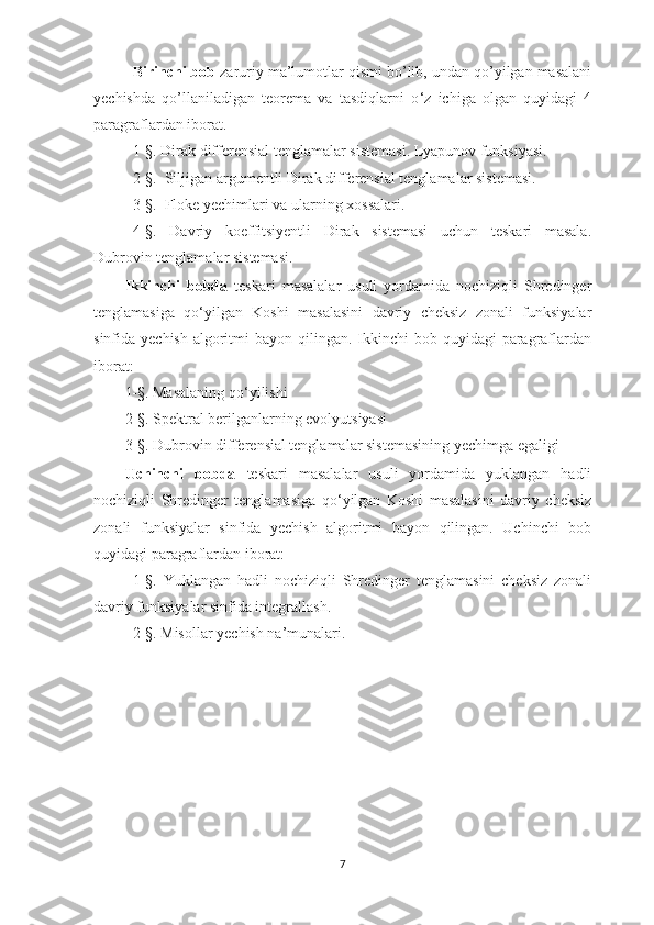 Birinchi bob  zaruriy ma’lumotlar qismi bo’lib, undan qo’yilgan masalani
yechishda   qo’llaniladigan   teorema   va   tasdiqlarni   o ‘ z   ichiga   olgan   quyidagi   4
paragraflardan iborat.  
1-§. Dirak differensial tenglamalar sistemasi. Lyapunov funksiyasi.
2-§.  Siljigan argumentli Dirak differensial tenglamalar sistemasi.
3-§.  Floke yechimlari va ularning xossalari.
4-§.   Davriy   koeffitsiyentli   Dirak   sistemasi   uchun   teskari   masala.
Dubrovin tenglamalar sistemasi.
Ikkinchi   bobda   teskari   masalalar   usuli   yordamida   nochiziqli   Shredinger
tenglamasiga   qo ‘ yilgan   Koshi   masalasini   davriy   cheksiz   zonali   funksiyalar
sinfida yechish  algoritmi  bayon qilingan. Ikkinchi  bob quyidagi  paragraflardan
iborat:
1-§. Masalaning qo ‘ yilishi
2-§. Spektral berilganlarning evolyutsiyasi
3-§. Dubrovin differensial tenglamalar sistemasining yechimga egaligi
Uchinchi   bobda   teskari   masalalar   usuli   yordamida   yuklangan   hadli
nochiziqli   Shredinger   tenglamasiga   qo ‘ yilgan   Koshi   masalasini   davriy   cheksiz
zonali   funksiyalar   sinfida   yechish   algoritmi   bayon   qilingan.   Uchinchi   bob
quyidagi paragraflardan iborat:
1-§.   Yuklangan   hadli   nochiziqli   Shredinger   tenglamasini   cheksiz   zonali
davriy funksiyalar sinfida integrallash.
2-§. Misollar yechish na’munalari.
7 