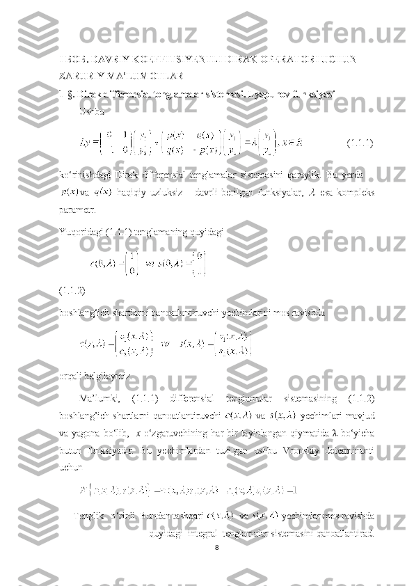        
I BOB. DAVRIY KOEFFITSIYENTLI DIRAK OPERATORI UCHUN       
ZARURIY MA’LUMOTLAR
1-§. Dirak differensial tenglamalar sistemasi. Lyapunov funksiyasi
Ushbu  
       (1.1.1)
ko ‘ rinishdagi   Dirak   differensial   tenglamalar   sistemasini   qaraylik.   Bu   yerda  
va     haqiqiy   uzluksiz       davrli   berilgan   funksiyalar,     esa   kompleks
parametr.
Yuqoridagi (1.1.1) tenglamaning quyidagi 
                                                             
(1.1.2)
boshlang ‘ ich shartlarni qanoatlantiruvchi yechimlarini mos ravishda
orqali belgilaymiz.
Ma’lumki,   (1.1.1)   differensial   tenglamalar   sistemasining   (1.1.2)
boshlang’ich shartlarni qanoatlantiruvchi     va     yechimlari mavjud
va yagona  bo ‘ lib,    x   o ‘ zgaruvchining har  bir  tayinlangan  qiymatida   λ   bo ‘ yicha
butun   funksiyadir.   Bu   yechimlardan   tuzilgan   ushbu   Vronskiy   determinanti
uchun 
Tenglik   o ‘ rinli. Bundan tashqari    va   yechimlar mos ravishda
quyidagi  integral  tenglamalar sistemasini qanoatlantirad.
8 