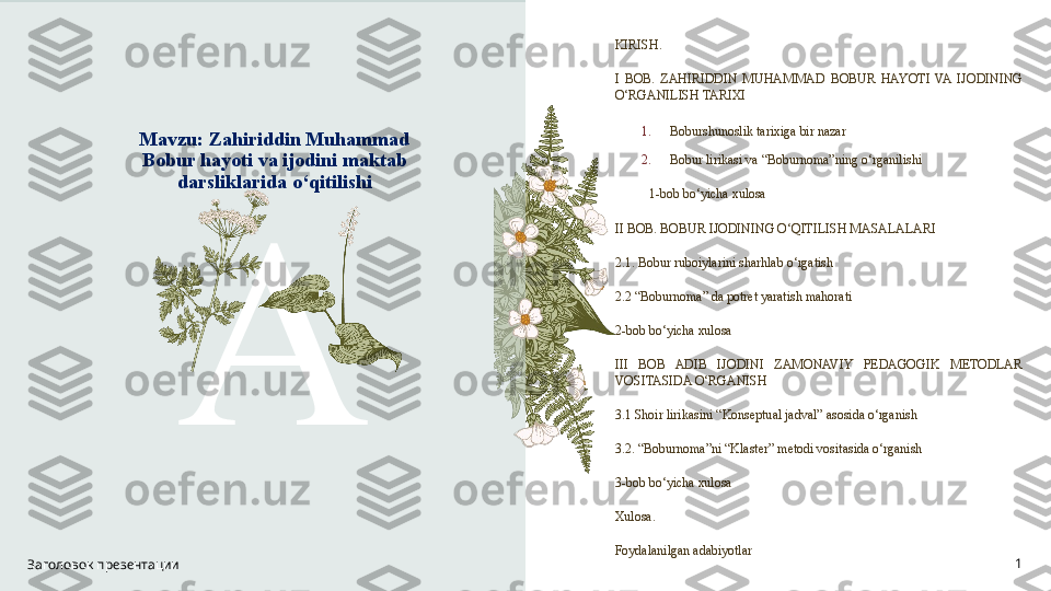 Mavzu: Zahiriddin Muhammad 
Bobur hayoti va ijodini maktab 
darsliklarida o‘qitilishi 
A KIRISH.
I  BOB.  ZAHIRIDDIN  MUHAMMAD  BOBUR  HAYOTI  VA  IJODINING 
O‘RGANILISH TARIXI
1. Boburshunoslik tarixiga bir nazar
2. Bobur lirikasi va “Boburnoma”ning o‘rganilishi
1-bob bo‘yicha xulosa
II BOB. BOBUR IJODINING O‘QITILISH MASALALARI
2.1. Bobur ruboiylarini sharhlab o‘rgatish
2.2 “Boburnoma” da potret yaratish mahorati
2-bob bo‘yicha xulosa
III  BOB  ADIB  IJODINI  ZAMONAVIY  PEDAGOGIK  METODLAR 
VOSITASIDA O‘RGANISH
3.1 Shoir lirikasini “Konseptual jadval” asosida o‘rganish
3.2. “Boburnoma”ni “Klaster” metodi vositasida o‘rganish
3-bob bo‘yicha xulosa
Xulosa.
Foydalanilgan adabiyotlar
Заголовок презентации 1 