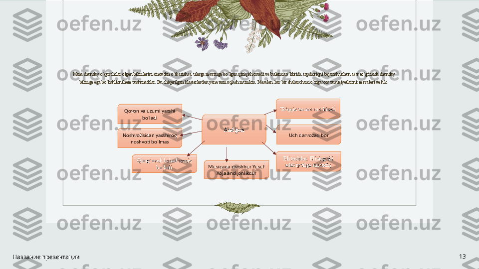  
Mana shunday o‘quvchilar olgan bilimlarini sinovdan o‘tkazishsa, ularga mavzuga bo‘lgan qiziqish ortadi va bularni to‘ldirish, topshiriqni bajarish uchun asar to‘g‘risida shunday 
bilimga ega bo‘lishlikni ham tushunadilar. Bu chiqarilgan klasterlardan yana tarmoqlash mumkin. Masalan, har bir shaharchani o‘ziga xos xususiyatlarini: mevalari va h.k.
Название презентации 13Andijon To ‘ qqiz tarnov suv kiradi
Qovon va uzumi yaxshi 
bo’ladi
Noshvotisidan yaxshiroq 
noshvoti bo’lmas Uch darvozasi bor
Qiorg ‘ ovuli behad semiz 
bo ’ ladi Musiqada mashhur Yusuf 
Xoja andijonlikdur Eli turkdur. Elining tili 
adabiy tilga muvofiq 