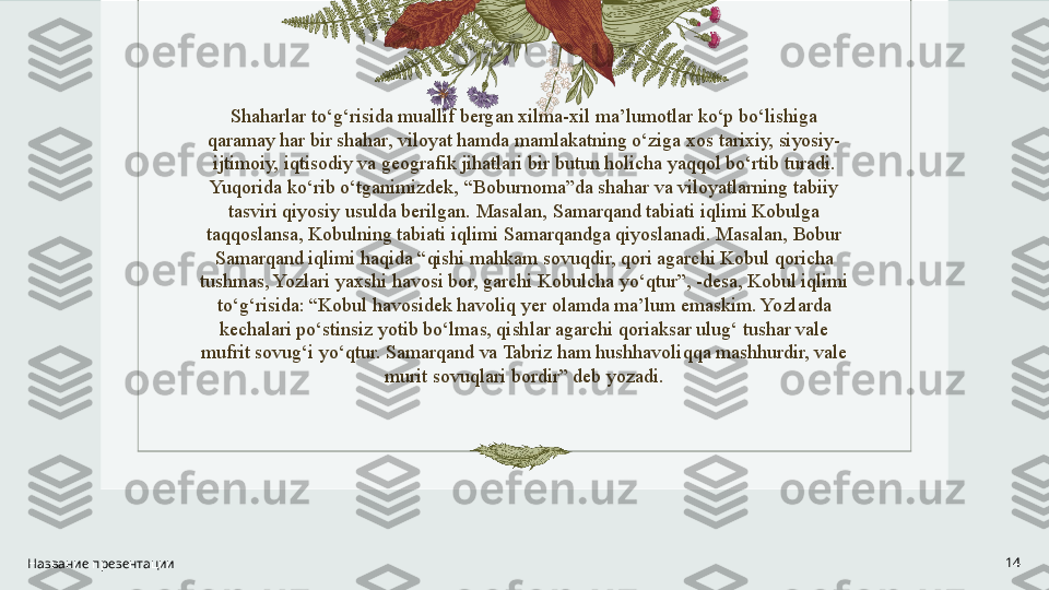 Shaharlar to‘g‘risida muallif bergan xilma-xil ma’lumotlar ko‘p bo‘lishiga 
qaramay har bir shahar, viloyat hamda mamlakatning o‘ziga xos tarixiy, siyosiy-
ijtimoiy, iqtisodiy va geografik jihatlari bir butun holicha yaqqol bo‘rtib turadi. 
Yuqorida ko‘rib o‘tganimizdek, “Boburnoma”da shahar va viloyatlarning tabiiy 
tasviri qiyosiy usulda berilgan. Masalan, Samarqand tabiati iqlimi Kobulga 
taqqoslansa, Kobulning tabiati iqlimi Samarqandga qiyoslanadi. Masalan, Bobur 
Samarqand iqlimi haqida “qishi mahkam sovuqdir, qori agarchi Kobul qoricha 
tushmas, Yozlari yaxshi havosi bor, garchi Kobulcha yo‘qtur”, -desa, Kobul iqlimi 
to‘g‘risida: “Kobul havosidek havoliq yer olamda ma’lum emaskim. Yozlarda 
kechalari po‘stinsiz yotib bo‘lmas, qishlar agarchi qoriaksar ulug‘ tushar vale 
mufrit sovug‘i yo‘qtur. Samarqand va Tabriz ham hushhavoliqqa mashhurdir, vale 
murit sovuqlari bordir” deb yozadi.
Название презентации 14 