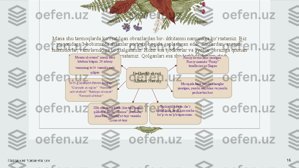 Mana shu tarmoqlarda ko‘rsatilgan obrazlardan bir- ikkitasini namunaga ko‘rsatamiz. Biz 
yuqoridagi 2-bobimizda shaxslar portreti  haqida gaplashgan edik. Shulardan, asosan, 
hukmdorlar, vazirlarnikiga to‘xtalganmiz. Hozir esa ijodkorlar va ayollar obraziga qisman 
to‘xtalib, tarmoqlab ko‘rsatamiz. Qolganlari esa shu tartibda davom etadi. 
 
 
 
 
 
 
 
 
 
Название презентации 16Ijodkorlar obrazi
  Alisher Navoiy
Olti masnaviy kitob (doston) nazm 
qilibdur( Beshi “Xamsa” javobida, 
yana biri “Mantiq ut-tayr vaznida 
“Lison ut-tayrTo’rt g’azaliyot devon tuzgan”  
“G’aroyib us-sig’ar”  “Navodir 
ush-shabob” “Badoye ul-vasat” 
“Favoyid ul-kibar”  “
Mezon ul-avzon” nomli aruz 
kitobini bitgan. 24 ruboiy 
vaznining to’rt   vaznida xató 
qilgan Forsiy devon ham yaratgan. 
Forsiy nazmda “Foniy” 
taxallusini qo’llagan
Musiqada ham yaxshi ohanglar 
yaratgan, yaxshi naqshlari va yaxshi 
peshravlari bor
Turkiy til bila to she’r 
bitibdikim, hech kim oncha 
ko’p va xo’p bitgan emas. 