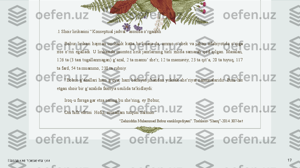 . 1 Shoir lirikasini “Konseptual jadval” asosida o‘rganish
Bobur  lirikasi  hajman  unchalik  katta  bo‘lmasa-da,  ammo  o‘zbek  va  jahon  adabiyotida  o‘ziga 
xos  o‘rin  egalladi.  U  lirikasida  mumtoz  lirik  janrlarning  turli  xilida  samarali  ijod  qilgan.  Masalan, 
126 ta (3 tasi tugallanmagan) g‘azal, 2 ta masnu’ she’r, 12 ta masnaviy, 23 ta qit’a, 20 ta tuyuq, 117 
ta fard, 54 ta muammo, 230 ta ruboiy.
“ Bobur  g‘azallari  ham  g‘oya,  ham  badiiyat  jihatidan  yuksak  she’riyat  namunalaridir.  Buni  his 
etgan shoir bir g‘azalida faxriya usulida ta’kidlaydi: 
Iroq-u forsga gar etsa sening bu she’ring, ey Bobur,                 
Oni hifz etkusi  Hofiz, musallam tutqusi Salmon.”
“ Zahiriddin Muhammad Bobur ensiklopediyasi”. Toshkent-“Sharq”-2014. 307-bet
 
Название презентации 17 