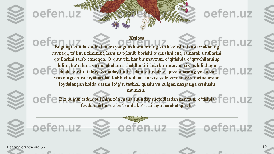 Xulosa
Bugungi kunda shiddat bilan yangi axborotlarning kirib kelishi, fan-texnikaning 
ravnaqi, ta’lim tizimining ham rivojlanib borishi o‘qitishni eng samarali usullarini 
qo‘llashni talab etmoqda. O‘qituvchi har bir mavzuni o‘qitishda o‘quvchilarning 
bilim, ko‘nikma va malakalarini shakllantirishda bir muncha qiyinchiliklarga 
duch kelishi  tabiiy. Shunday bo‘lsa-da o‘qituvchi o‘quvchilarning yoshi va 
psixologik xususiyatlaridan kelib chiqib an’anaviy yoki zamonaviy metodlardan 
foydalangan holda darsni to‘g‘ri tashkil qilishi va kutgan natijasiga erishishi 
mumkin. 
Biz bugun tadqiqot ishimizda mana shunday metodlardan mavzuni o‘tishda 
foydalanishni oz bo‘lsa-da ko‘rsatishga harakat qildik.
Название презентации 19 