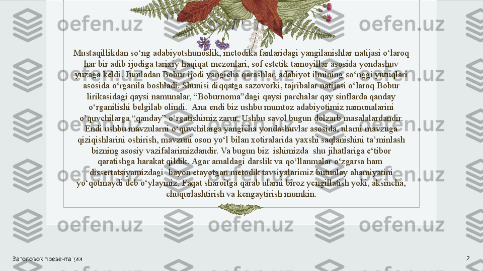 Mustaqillikdan so‘ng adabiyotshunoslik, metodika fanlaridagi yangilanishlar natijasi o‘laroq 
har bir adib ijodiga tarixiy haqiqat mezonlari, sof estetik tamoyillar asosida yondashuv 
yuzaga keldi. Jumladan Bobur ijodi yangicha qarashlar, adabiyot ilmining so‘nggi yutuqlari 
asosida o‘rganila boshladi. Shunisi diqqatga sazovorki, tajribalar natijasi o‘laroq Bobur 
lirikasidagi qaysi namunalar, “Boburnoma”dagi qaysi parchalar qay sinflarda qanday 
o‘rganilishi belgilab olindi.  Ana endi biz ushbu mumtoz adabiyotimiz namunalarini 
o’quvchilarga “qanday” o‘rgatishimiz zarur. Ushbu savol bugun dolzarb masalalardandir. 
Endi ushbu mavzularni o‘quvchilarga yangicha yondashuvlar asosida, ularni mavzuga 
qiziqishlarini oshirish, mavzuni oson yo‘l bilan xotiralarida yaxshi saqlanishini ta’minlash 
bizning asosiy vazifalarimizdandir. Va bugun biz  ishimizda  shu jihatlariga e‘tibor 
qaratishga harakat qildik. Agar amaldagi darslik va qo‘llanmalar o‘zgarsa ham  
dissertatsiyamizdagi  bayon etayotgan metodik tavsiyalarimiz butunlay ahamiyatini 
yo‘qotmaydi deb o‘ylaymiz. Faqat sharoitga qarab ularni biroz yengillatish yoki, aksincha, 
chuqurlashtirish va kengaytirish mumkin.
Заголовок презентации 2 