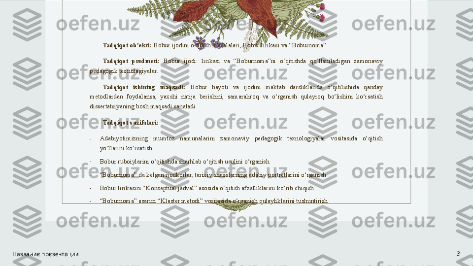 Tadqiqot ob’ekti:  Bobur ijodini o‘qitish masalalari, Bobur lirikasi va “Boburnoma”  
Tadqiqot  predmeti:  Bobur  ijodi:  lirikasi  va  “Boburnoma”ni  o‘qitishda  qo‘llaniladigan  zamonaviy 
pedagogik texnolagiyalar. 
Tadqiqot  ishining  maqsadi:   Bobur  hayoti  va  ijodini  maktab  darsliklarida  o‘qitilishida  qanday 
metodlardan  foydalansa,  yaxshi  natija  berishini,  samaraliroq  va  o‘rganish  qulayroq  bo‘lishini  ko‘rsatish 
dissertatsiyaning bosh maqsadi sanaladi
Tadqiqot vazifalari: 
-
Adabiyotimizning  mumtoz  namunalarini  zamonaviy  pedagogik  texnologiyalar  vositasida  o‘qitish 
yo‘llarini ko‘rsatish
-
Bobur ruboiylarini o‘qitishda sharhlab o‘qitish usulini o‘rganish 
-
“ Boburnoma” da kelgan ijodkorlar, tarixiy shaxslarning adabiy portretlarini o‘rganish
-
Bobur lirikasini “Konseptual jadval” asosida o‘qitish afzalliklarini ko‘rib chiqish
-
“ Boburnoma” asarini “Klaster metodi” vositasida o‘rganish qulayliklarini tushuntirish
Название презентации 3 