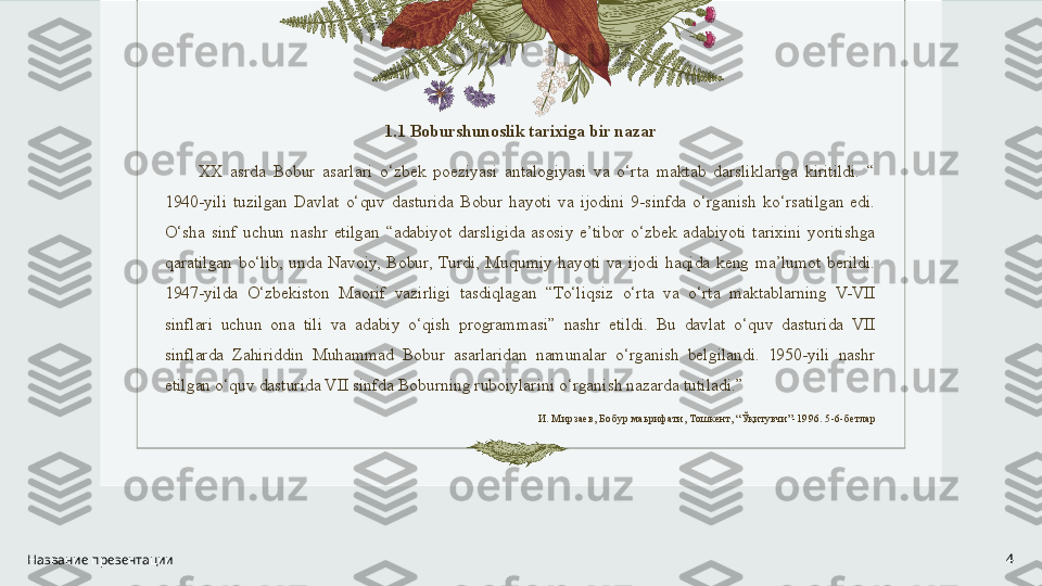 1.1 Boburshunoslik tarixiga bir nazar
XX  asrda  Bobur  asarlari  o‘zbek  poeziyasi  antalogiyasi  va  o‘rta  maktab  darsliklariga  kiritildi.  “ 
1940-yili  tuzilgan  Davlat  o‘quv  dasturida  Bobur  hayoti  va  ijodini  9-sinfda  o‘rganish  ko‘rsatilgan  edi. 
O‘sha  sinf  uchun  nashr  etilgan  “adabiyot  darsligida  asosiy  e’tibor  o‘zbek  adabiyoti  tarixini  yoritishga 
qaratilgan  bo‘lib,  unda  Navoiy,  Bobur,  Turdi,  Muqumiy  hayoti  va  ijodi  haqida  keng  ma’lumot  berildi. 
1947-yilda  O‘zbekiston  Maorif  vazirligi  tasdiqlagan  “To‘liqsiz  o‘rta  va  o‘rta  maktablarning  V-VII 
sinflari  uchun  ona  tili  va  adabiy  o‘qish  programmasi”  nashr  etildi.  Bu  davlat  o‘quv  dasturida  VII 
sinflarda  Zahiriddin  Muhammad  Bobur  asarlaridan  namunalar  o‘rganish  belgilandi.  1950-yili  nashr 
etilgan o‘quv dasturida VII sinfda Boburning ruboiylarini o‘rganish nazarda tutiladi.”
И. Мирзаев, Бобур маьрифати, Тошкент, “ Ўқитувчи ”-1996. 5-6-бетлар
Название презентации 4 