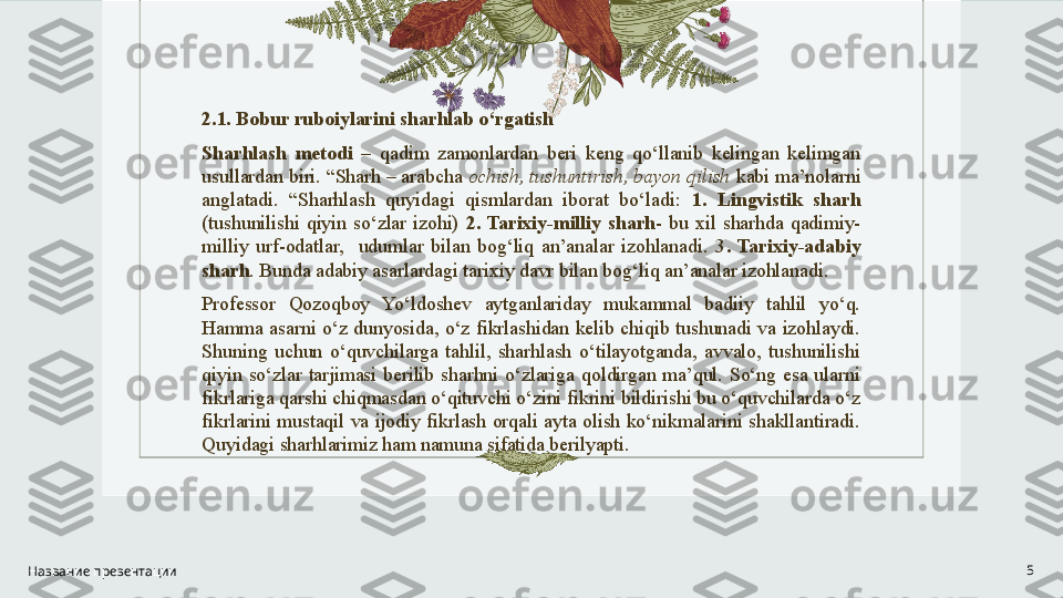 2.1. Bobur ruboiylarini sharhlab o‘rgatish
Sharhlash  metodi   –  qadim  zamonlardan  beri  keng  qo‘llanib  kelingan  kelimgan 
usullardan biri. “Sharh – arabcha  ochish, tushuntirish, bayon qilish  kabi ma’nolarni 
anglatadi.  “Sharhlash  quyidagi  qismlardan  iborat  bo‘ladi:  1.  Lingvistik  sharh 
(tushunilishi  qiyin  so‘zlar  izohi)  2.  Tarixiy-milliy  sharh -  bu  xil  sharhda  qadimiy-
milliy  urf-odatlar,    udumlar  bilan  bog‘liq  an’analar  izohlanadi.  3 .  Tarixiy-adabiy 
sharh . Bunda adabiy asarlardagi tarixiy davr bilan bog‘liq an’analar izohlanadi.
Professor  Qozoqboy  Yo‘ldoshev  aytganlariday  mukammal  badiiy  tahlil  yo‘q. 
Hamma  asarni  o‘z  dunyosida,  o‘z  fikrlashidan  kelib  chiqib  tushunadi  va  izohlaydi. 
Shuning  uchun  o‘quvchilarga  tahlil,  sharhlash  o‘tilayotganda,  avvalo,  tushunilishi 
qiyin  so‘zlar  tarjimasi  berilib  sharhni  o‘zlariga  qoldirgan  ma’qul.  So‘ng  esa  ularni 
fikrlariga qarshi chiqmasdan o‘qituvchi o‘zini fikrini bildirishi bu o‘quvchilarda o‘z 
fikrlarini  mustaqil  va  ijodiy  fikrlash  orqali  ayta  olish  ko‘nikmalarini  shakllantiradi. 
Quyidagi sharhlarimiz ham namuna sifatida berilyapti. 
Название презентации 5 