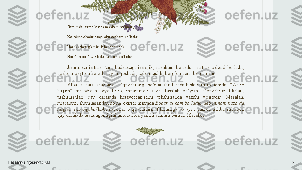 Jismimda isitma kunda mahkam bo‘ladur,
Ko‘zdin uchadur uyqu chu oqshom bo‘ladur.
Har ikkalasi g‘amim bila sabrimdek,
Borg‘on sori bu ortadur, ul kam bo‘ladur.
Jismimda  isitma-  tan,  badandagi  issiqlik,  mahkam  bo‘ladur-  isitma  baland  bo‘lishi, 
oqshom paytida ko‘zdin uyqu qochadi, uxlolmaslik, borg‘on sori- borgan sari.
Albatta, dars jarayonida o‘quvchilarga so‘zlar shu tarzda tushuntirilib, ichidan “Aqliy 
hujum”  metodidan  foydalanib,  muammoli  savol  tashlab  qo‘yish,  o‘quvchilar  fikrlari, 
tushunishlari  qay  darajada  ketayotganligini  tekshirishda  yaxshi  vositadir.  Masalan, 
misralarni sharhlagandan so‘ng oxirigi misrada  Bobur ul kam bo‘ladur deb nimani nazarda 
tutgan,  sizningcha? kabi  savollar  o‘quvchilarni  fikrlashga  va  ayni  damda  ushbu  ruboiyni 
qay darajada tushunganligini aniqlashda yaxshi samara beradi. Masalan:
Название презентации 6 