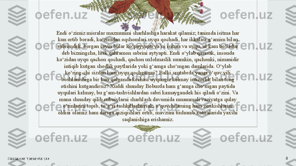 Endi o‘zimiz misralar mazmunini sharhlashga harakat qilamiz; tanimda isitma har 
kun ortib boradi, ko‘zimdan oqshomlari uyqu qochadi, har ikkalasi g‘amim bilan 
sabrimdek, borgan sayin bular ko‘payyapti ya’ni isitma va uyqu, ul kam bo‘ladur 
deb bizningcha, lirik qahramon sabrini aytyapti. Endi o‘ylab qarasak, insonda 
ko‘zidan uyqu qachon qochadi, qachon uxlolmaslik mumkin, qachonki, nimanidir 
intiqib kutgan shodlik paytlarida yoki g‘amga cho‘mgan damlarida. O‘ylab 
ko‘ring-chi sizdan ham uyqu qochganmi? Balki sentabrda yangi o‘quv yili 
boshlanishiga bir kun qolganda kechasi uyqungiz kelmay intizorlik bilan tong 
otishini kutgandirsiz? Xuddi shunday Boburda ham g‘amga cho‘mgan paytida 
uyqulari kelmay, bu g‘am-tashvishlardan sabri kamaygandek his qiladi o‘zini. Va 
mana shunday qilib ruboiylarni sharhlash davomida muammoli vaziyatga qulay 
o‘rinlarini topib, to‘g‘ri tashkillashtirsak, o‘quvchilarning ham zerikishlarini 
oldini olamiz ham darsga qiziqishlari ortib, mavzuni tushunib xotiralarida yaxshi 
saqlanishiga erishamiz.
Название презентации 8 