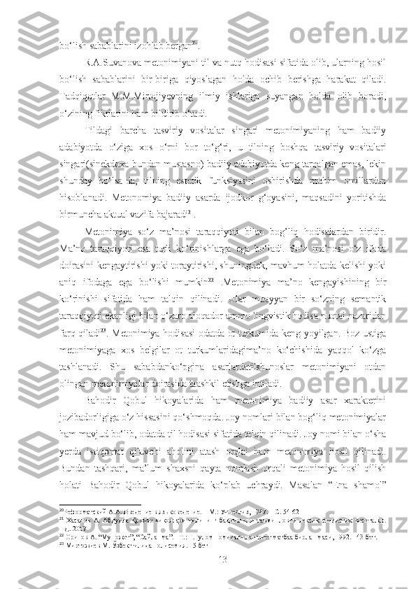 bo‘lish sabablarini izohlab bergan 20
.
R.A.Suvanova metonimiyani til va nutq hodisasi sifatida olib, ularning hosil
bo‘lish   sabablarini   bir-biriga   qiyoslagan   holda   ochib   berishga   harakat   qiladi.
Tadqiqotlar   M.M.Mirtojiyevning   ilmiy   ishlariga   suyangan   holda   olib   boradi,
o‘zining fikrlarini ham bildirib o‘tadi.
Tildagi   barcha   tasviriy   vositalar   singari   metonimiyaning   ham   badiiy
adabiyotda   o‘ziga   xos   o‘rni   bor   to‘g‘ri,   u   tilning   boshqa   tasviriy   vositalari
singari(sinekdoxa bundan mustasno) badiiy adabiyotda keng tarqalgan emas, lekin
shunday   bo‘lsa-da,   tilning   estetik   funksiyasini   oshirishda   muhim   omillardan
hisoblanadi.   Metonomiya   badiiy   asarda   ijodkor   g‘oyasini,   maqsadini   yoritishda
birmuncha aktual vazifa bajaradi 21
.
Metonimiya   so‘z   ma’nosi   taraqqiyoti   bilan   bog’liq   hodisalardan   biridir.
Ma’no   taraqqiyoti   esa   turli   ko‘rinishlarga   ega   bo‘ladi.   So‘z   ma’nosi   o‘z   ifoda
doirasini kengaytirishi yoki toraytirishi, shuningdek, mavhum holatda kelishi yoki
aniq   ifodaga   ega   bo‘lishi   mumkin 22
  .Metonimiya   ma’no   kengayishining   bir
ko‘rinishi   sifatida   ham   talqin   qilinadi.   Ular   muayyan   bir   so‘zning   semantik
taraqqiyoti ekanligi bilan o‘zaro aloqador ammo lingvistik hodisa nuqtai nazaridan
farq qiladi 23
. Metonimiya hodisasi odatda ot turkumida keng yoyilgan. Boz ustiga
metonimiyaga   xos   belgilar   ot   turkumlaridagima’no   ko‘chishida   yaqqol   ko‘zga
tashlanadi.   Shu   sababdanko‘pgina   asarlardatilshunoslar   metonimiyani   otdan
olingan metonimiyalar doirasida taashkil etishga intiladi.
Bahodir   Qobul   hikoyalarida   ham   metonimiya   badiiy   asar   xarakterini
jozibadorligiga o‘z hissasini qo‘shmoqda. Joy nomlari bilan bog‘liq metonimiyalar
ham mavjud bo‘lib, odatda til hodisasi sifatida talqin qilinadi. Joy nomi bilan o‘sha
yerda   istiqomat   qiluvchi   aholini   atash   orqlai   ham   metonimiya   hosil   qilinadi.
Bundan   tashqari,   ma’lum   shaxsni   qayta   nomlash   orqali   metonimiya   hosil   qilish
holati   Bahodir   Qobul   hikoyalarida   ko‘plab   uchraydi.   Masalan   “ Ena   shamol”
20
Реформатский А.А. Введение в языковедение. – М.: Учпедгиз, 1947. – С. 54-62
21
  Х асанов   А .  Абдулла  Қаҳҳор  ҳикоялари  тилининг  бадииятини   таъминловчи   лексик -стилистик   воситалар.
НД. 2007
22
 Орипов А. “Муножот”, “Сайланма”.– Т.: Ғ.Ғулом номидаги нашриёт матбаа бирлашмаси, 1992. 143-бет.
23
 Миртожиев М. Ўзбек тилида полисемия. 15-бет
13 