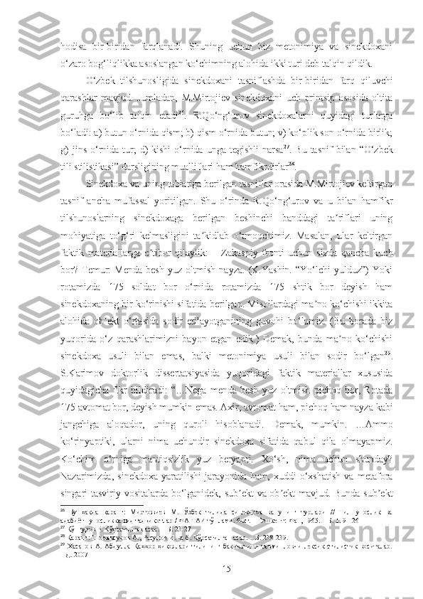 hodisa   bir-biridan   farqlanadi.   Shuning   uchun   biz   metonimiya   va   sinekdoxani
o‘zaro bog‘liqlikka asoslangan ko‘chimning alohida ikki turi deb talqin qildik.
O‘zbek   tilshunosligida   sinekdoxani   tasniflashda   bir-biridan   farq   qiluvchi
qarashlar   mavjud.   Jumladan,   M.Mirtojiev   sinekdoxani   uch   printsip   asosida   oltita
guruhga   bo‘lib   talqin   etadi 26
.   R.Qo‘ng‘urov   sinekdoxalarni   quyidagi   turlarga
bo‘ladi: a) butun o‘rnida qism; b) qism o‘rnida butun; v) ko‘plik son o‘rnida birlik;
g)   jins  o‘rnida tur;  d)  kishi  o‘rnida  unga  tegishli   narsa 27
. Bu  tasnif   bilan   “ O‘zbek
tili stilistikasi ”  darsligining mualliflari ham hamfikrdirlar 28
.
Sinekdoxa va uning tabiatiga berilgan tasniflar orasida M.Mirtojiev keltirgan
tasnif   ancha   mufassal   yoritilgan.   Shu   o‘rinda   R.Qo‘ng‘urov   va   u   bilan   hamfikr
tilshunoslarning   sinekdoxaga   berilgan   beshinchi   banddagi   ta riflari   uningʼ
mohiyatiga   to‘g‘ri   kelmasligini   ta kidlab   o‘tmoqchimiz.   Masalan,   ular   keltirgan	
ʼ
faktik   materiallarga   e tibor   qilaylik:   –   Zakaspiy   fronti   uchun   sizda   qancha   kuch	
ʼ
bor?   Temur:   Menda   besh   yuz   oltmish   nayza.   (K.Yashin.   “Yo‘lchi   yulduz”)   Yoki
rotamizda   175   soldat   bor   o‘rnida   rotamizda   175   shtik   bor   deyish   ham
sinekdoxaning bir ko‘rinishi sifatida berilgan. Misollardagi ma no ko‘chishi ikkita	
ʼ
alohida   ob ekt   o‘rtasida   sodir   etilayotganining   guvohi   bo‘lamiz.   (Bu   borada   biz	
ʼ
yuqorida   o‘z   qarashlarimizni   bayon   etgan   edik.)   Demak,   bunda   ma no   ko‘chishi	
ʼ
sinekdoxa   usuli   bilan   emas,   balki   metonimiya   usuli   bilan   sodir   bo‘lgan 29
.
S.Karimov   doktorlik   dissertatsiyasida   yuqoridagi   faktik   materiallar   xususida
quyidagicha   fikr   bildiradi:   “…Nega   menda   besh   yuz   oltmish   pichoq   bor,   Rotada
175 avtomat bor, deyish mumkin emas. Аxir, avtomat ham, pichoq ham nayza kabi
jangchiga   aloqador,   uning   quroli   hisoblanadi.   Demak,   mumkin.   …Аmmo
ko‘rinyaptiki,   ularni   nima   uchundir   sinekdoxa   sifatida   qabul   qila   olmayapmiz.
Ko‘chim   o‘rniga   mantiqsizlik   yuz   beryapti.   Xo‘sh,   nima   uchun   shunday?
Nazarimizda,   sinekdoxa   yaratilishi   jarayonida   ham,   xuddi   o‘xshatish   va   metafora
singari tasviriy vositalarda bo‘lganidek, sub ekt va ob ekt mavjud. Bunda sub ekt	
ʼ ʼ ʼ
26
  Бу   ҳақда   қаранг:   Миртожиев   М.   Ўзбек   тилида   синекдоха   ва   унинг   турлари   //   Тилшунослик   ва
адабиётшуносликка оид тадқиқотлар / ФА ТАИ тўплами. 6-кт. – Тошкент: Фан, 1965. – Б. 119-126
27
 Қўнғуров Р. Кўрсатилган асар. – Б. 23-27
28
 Қаранг: Шомақсудов А., Расулов И. ва б. Кўрсатилган асар. – Б. 238-239. 
29
  Хасанов  А.  Абдулла   Қаҳҳор  ҳикоялари   тилининг  бадииятини  таъминловчи  лексик-стилистик  воситалар.
НД. 2007
15 