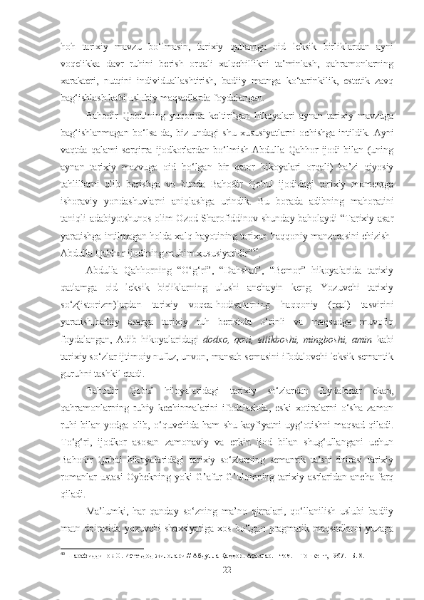 hoh   tarixiy   mavzu   bo‘lmasin,   tarixiy   qatlamga   oid   leksik   birliklardan   ayni
voqelikka   davr   ruhini   berish   orqali   xalqchillikni   ta’minlash,   qahramonlarning
xarakteri,   nutqini   individuallashtirish,   badiiy   matnga   ko‘tarinkilik,   estetik   zavq
bag‘ishlash kabi uslubiy maqsadlarda foydalangan.
Bahodir   Qobulning   yuqorida   keltirilgan   hikoyalari   aynan   tarixiy   mavzuga
bag‘ishlanmagan   bo‘lsa-da,   biz   undagi   shu   xususiyatlarni   ochishga   intildik.   Ayni
vaqtda   qalami   serqirra   ijodkorlardan   bo‘lmish   Abdulla   Qahhor   ijodi   bilan   (uning
aynan   tarixiy   mazvuga   oid   bo‘lgan   bir   qator   hikoyalari   orqali)   ba’zi   qiyosiy
tahlillarni   olib   borishga   va   bunda   Bahodir   Qobul   ijodidagi   tarixiy   momentga
ishoraviy   yondashuvlarni   aniqlashga   urindik.   Bu   borada   adibning   mahoratini
taniqli adabiyotshunos olim Ozod Sharofiddinov shunday baholaydi “Tarixiy asar
yaratishga intilmagan holda xalq hayotining tarixan haqqoniy manzarasini chizish-
Abdulla Qahhor ijodining muhim xususiyatidir” 40
.
Abdulla   Qahhorning   “O‘g‘ri”,   “Dahshat”,   “Bemor”   hikoyalarida   tarixiy
qatlamga   oid   leksik   birliklarning   ulushi   anchayin   keng.   Yozuvchi   tarixiy
so‘z(istorizm)lardan   tarixiy   voqea-hodisalarning   haqqoniy   (real)   tasvirini
yaratish,badiiy   asarga   tarixiy   ruh   berishda   o‘rinli   va   maqsadga   muvofiq
foydalangan,   Adib   hikoyalaridagi   dodxo,   qozi,   ellikboshi,   mingboshi,   amin   kabi
tarixiy so‘zlar ijtimoiy nufuz, unvon, mansab semasini ifodalovchi leksik-semantik
guruhni tashkil etadi.
Bahodir   Qobul   hiloyalaridagi   tarixiy   so‘zlardan   foydalanar   ekan,
qahramonlarning   ruhiy   kechinmalarini   ifodalashda,   eski   xotiralarni   o‘sha   zamon
ruhi   bilan   yodga   olib,   o‘quvchida   ham   shu   kayfiyatni   uyg‘otishni   maqsad   qiladi.
To‘g‘ri,   ijodkor   asosan   zamonaviy   va   erkin   ijod   bilan   shug‘ullangani   uchun
Bahodir   Qobul   hikoyalaridagi   tarixiy   so‘zlarning   semantik   ta’sir   doirasi   tarixiy
romanlar   ustasi   Oybekning   yoki   G’afur   G’ulomning   tarixiy   asrlaridan   ancha   farq
qiladi. 
Ma’lumki,   har   qanday   so‘zning   ma’no   qirralari,   qo‘llanilish   uslubi   badiiy
matn   doirasida   yozuvchi   shaxsiyatiga   xos   bo‘lgan   pragmatik   maqsadlarni   yuzaga
40
 Шарафиддинов О. Истеъдод жилолари // Абдулла Қаҳҳор. Асарлар.  I  том. – Тошкент, 1967. –Б. 8. 
22 