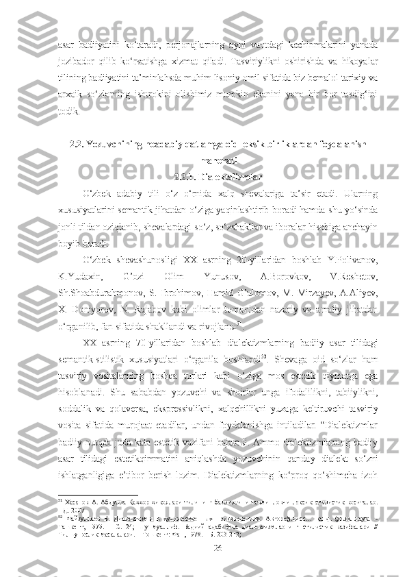 asar   badiiyatini   ko‘taradi,   perjonajlarning   ayni   vaqtdagi   kechinmalarini   yanada
jozibador   qilib   ko‘rsatishga   xizmat   qiladi.   Tasviriylikni   oshirishda   va   hikoyalar
tilining badiiyatini ta’minlahsda muhim lisoniy omil sifatida biz bemalol tarixiy va
arxaik   so‘zlarning   ishtrokini   olishimiz   mumkin   ekanini   yana   bir   bor   tasdig‘ini
todik.
2.2. Yozuvchining noadabiy qatlamga oid leksik birliklardan foydalanish
mahorati
2.2.1. Dialektalizmlar
O‘zbek   adabiy   tili   o‘z   o‘rnida   xalq   shevalariga   ta’sir   etadi.   Ularning
xususiyatlarini semantik jihatdan o‘ziga yaqinlashtirib boradi hamda shu yo‘sinda
jonli tildan oziqlanib, shevalardagi so‘z, so‘zshakllar va iboralar hisobiga anchayin
boyib boradi. 
O‘zbek   shevashunosligi   XX   asrning   20-yillaridan   boshlab   Y.Polivanov,
K.Yudaxin,   G’ozi   Olim   Yunusov,   A.Borovkov,   V.Reshetov,
Sh.Shoabdurahmonov,   S.   Ibrohimov,   Hamid   G’ulomov,   M.   Mirzayev,   A.Aliyev,
X.   Doniyorov,   N.   Rajabov   kabi   olimlar   tomonidan   nazariy   va   amaliy   jihatdan
o‘rganilib, fan sifatida shakllandi va rivojlandi 51
. 
XX   asrning   70-yillaridan   boshlab   dialektizmlarning   badiiy   asar   tilidagi
semantik-stilistik   xususiyatlari   o‘rganila   boshlandi 52
.   Shevaga   oid   so‘zlar   ham
tasviriy   vositalarning   boshqa   turlari   kabi   o‘ziga   mos   estetik   qiymatga   ega
hisoblanadi.   Shu   sababdan   yozuvchi   va   shoirlar   unga   ifodalilikni,   tabiiylikni,
soddalik   va   qolaversa,   ekspressivlikni,   xalqchillikni   yuzaga   keltiruvchi   tasviriy
vosita   sifatida   murojaat   etadilar,   undan   foydalanishga   intiladilar.   “Dialektizmlar
badiiy nutqda juda kata estetik  vazifani  bajaradi. Ammo dialektizmlarning badiiy
asar   tilidagi   estetikqimmatini   aniqlashda   yozuvchinin   qanday   dialekt   so‘zni
ishlatganligiga   e’tibor   berish   lozim.   Dialektizmlarning   ko‘proq   qo‘shimcha   izoh
51
  Х асанов   А .  Абдулла  Қаҳҳор  ҳикоялари  тилининг  бадииятини   таъминловчи   лексик -стилистик   воситалар.
НД. 2007
52
  Файзуллаев   Б.   Диалектизмы   в   художественных   произведениях:   Автореф.дисс…   канд.   филол.наук.   –
Ташкент,   1979.   –   С.   24;   Шу   муаллиф.   Бадиий   адабиётда   диалектизмларнинг   стилистик   вазифалари   //
Тилшунослик масалалари. – Тошкент: Фан, 1978. – Б. 203-212;
26 