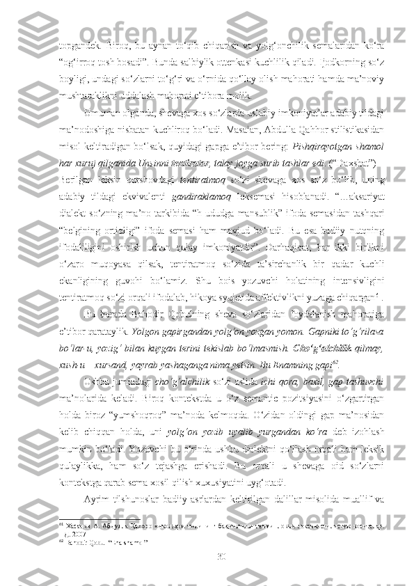 topgandek.   Biroq,   bu   aynan   to‘qib   chiqarish   va   yolg‘onchilik   semalaridan   ko‘ra
“og‘irroq tosh bosadi”. Bunda salbiylik ottenkasi kuchlilik qiladi. Ijodkorning so‘z
boyligi, undagi so‘zlarni to‘g‘ri va o‘rnida qo‘llay olish mahorati hamda ma’noviy
mushtaraklikni uddalash mahorati e’tibora molik.
Umuman olganda, shevaga xos so‘zlarda uslubiy imkoniyatlar adabiy tildagi
ma’nodoshiga nisbatan kuchliroq bo‘ladi. Masalan, Abdulla Qahhor stilistikasidan
misol keltiradigan bo‘lsak, quyidagi gapga e’tibor bering:   Pishqirayotgan shamol
har xuruj qilganida Unsinni  tentiratar , talay joyga surib tashlar edi . (“Daxshat”)
Berilgan   leksin   qurshovdagi   tentiratmoq   so‘zi   shevaga   xos   so‘z   bo‘lib,   uning
adabiy   tildagi   ekvivalenti   gandiraklamoq   leksemasi   hisoblanadi.   “…aksariyat
dialekt   so‘zning   ma’no  tarkibida  “h   ududga   mansublik”   ifoda   semasidan   tashqari
“belgining   ortiqligi”   ifoda   semasi   ham   mavjud   bo‘ladi.   Bu   esa   badiiy   nutqning
ifodaliligini   oshirish   uchun   qulay   imkoniyatdir”.   Darhaqiqat,   har   ikki   birlikni
o‘zaro   muqoyasa   qilsak,   tentiratmoq   so‘zida   ta’sirchanlik   bir   qadar   kuchli
ekanligining   guvohi   bo‘lamiz.   Shu   bois   yozuvchi   holatining   intensivligini
tentiratmoq so‘zi orqali ifodalab, hikoya syujetida affektivlikni yuzaga chiqargan 61
.
Bu   borada   Bahodir   Qobulning   sheva   so‘zlaridan   foydalanish   mahoratiga
e’tibor qarataylik.  Yolgon gapirgandan yolg‘on yozgan yomon. Gapniki to‘g‘rilasa
bo‘lar-u, yozig‘  bilan kuygan terini  tekislab bo‘lmasmish.   Cho‘g‘alchilik   qilmay,
xush-u – xursand, yayrab yashaganga nima yetsin. Bu Enamning gapi 62
.
Ushbu jumladagi   cho‘g‘alchilik   so‘zi aslida   ichi qora, baxil, gap tashuvchi
ma’nolarida   keladi.   Biroq   kontekstda   u   o‘z   semantic   pozitsiyasini   o‘zgartirgan
holda   biroz   “yumshoqroq”   ma’noda   kelmoqda.   O‘zidan   oldingi   gap   ma’nosidan
kelib   chiqqan   holda,   uni   yolg‘on   yozib   uyalib   yurgandan   ko‘ra   deb   izohlash
mumkin   bo‘ladi.   Yozuvchi   bu   o‘rinda   ushbu   dialektni   qo‘llash   orqali   ham   leksik
qulaylikka,   ham   so‘z   tejashga   erishadi.   Bu   orqali   u   shevaga   oid   so‘zlarni
kontekstga qarab sema xosil qilish xuxusiyatini uyg‘otadi. 
Ayrim   tilshunoslar   badiiy   asrlardan   keltirilgan   dalillar   misolida   muallif   va
61
  Х асанов   А .  Абдулла  Қаҳҳор  ҳикоялари  тилининг  бадииятини   таъминловчи   лексик - стилистик   воситалар.
НД. 2007
62
 Bahodir Qobul “Ena shamol”
30 