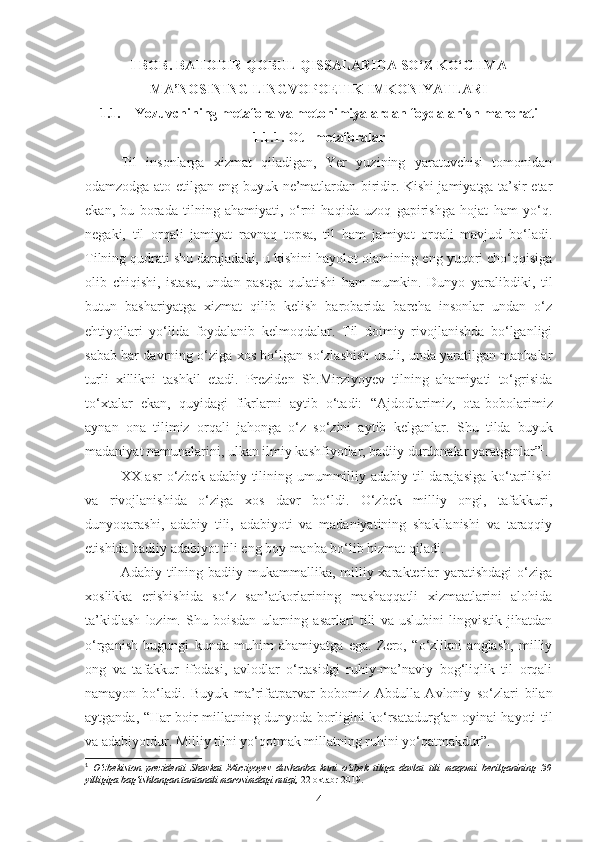 I BOB. BAHODIR QOBUL QISSALARIDA SO‘Z KO‘CHMA
MA’NOSINING LINGVOPOETIK IMKONIYATLARI
1.1. Yozuvchining metafora va metonimiyalardan foydalanish mahorati
1.1.1. Ot –metaforalar
Til   insonlarga   xizmat   qiladigan,   Yer   yuzining   yaratuvchisi   tomonidan
odamzodga ato etilgan eng buyuk ne’matlardan biridir. Kishi jamiyatga ta’sir etar
ekan,   bu   borada   tilning   ahamiyati,   o‘rni   haqida   uzoq   gapirishga   hojat   ham   yo‘q.
negaki,   til   orqali   jamiyat   ravnaq   topsa,   til   ham   jamiyat   orqali   mavjud   bo‘ladi.
Tilning qudrati shu darajadaki, u kishini hayolot olamining eng yuqori cho‘qqisiga
olib   chiqishi,   istasa,   undan   pastga   qulatishi   ham   mumkin.   Dunyo   yaralibdiki,   til
butun   bashariyatga   xizmat   qilib   kelish   barobarida   barcha   insonlar   undan   o‘z
ehtiyojlari   yo‘lida   foydalanib   kelmoqdalar.   Til   doimiy   rivojlanishda   bo‘lganligi
sabab har davrning o‘ziga xos bo‘lgan so‘zlashish usuli, unda yaratilgan manbalar
turli   xillikni   tashkil   etadi.   Preziden   Sh.Mirziyoyev   tilning   ahamiyati   to‘grisida
to‘xtalar   ekan,   quyidagi   fikrlarni   aytib   o‘tadi:   “ Ajdodlarimiz,   ota-bobolarimiz
aynan   ona   tilimiz   orqali   jahonga   o‘z   so‘zini   aytib   kelganlar.   Shu   tilda   buyuk
madaniyat namunalarini, ulkan ilmiy kashfiyotlar, badiiy durdonalar yaratganlar” 1
.
XX -asr  o‘zbek adabiy tilining umummilliy adabiy til darajasiga ko‘tarilishi
va   rivojlanishida   o‘ziga   xos   davr   bo‘ldi.   O‘zbek   milliy   ongi,   tafakkuri,
dunyoqarashi,   adabiy   tili,   adabiyoti   va   madaniyatining   shakllanishi   va   taraqqiy
etishida badiiy adabiyot tili eng boy manba bo‘lib hizmat qiladi.
Adabiy tilning badiiy mukammallika,  milliy xarakterlar  yaratishdagi  o‘ziga
xoslikka   erishishida   so‘z   san’atkorlarining   mashaqqatli   xizmaatlarini   alohida
ta’kidlash   lozim.   Shu   boisdan   ularning   asarlari   tili   va   uslubini   lingvistik   jihatdan
o‘rganish   bugungi   kunda   muhim   ahamiyatga   ega.   Zero,   “o‘zlikni   anglash,   milliy
ong   va   tafakkur   ifodasi,   avlodlar   o‘rtasidgi   ruhiy-ma’naviy   bog‘liqlik   til   orqali
namayon   bo‘ladi.   Buyuk   ma’rifatparvar   bobomiz   Abdulla   Avloniy   so‘zlari   bilan
aytganda, “Har boir millatning dunyoda borligini ko‘rsatadurg‘an oyinai hayoti til
va adabiyotdur. Milliy tilni yo‘qotmak millatning ruhini yo‘qatmakdur”.
1
  O‘zbekiston   prezidenti   Shavkat   Mirziyoyev   dushanba   kuni   o‘zbek   tiliga   davlat   tili   maqomi   berilganining   30
yilligiga bag‘ishlangan tantanali marosimdagi nutqi,  22 oktabr 2019.
4 