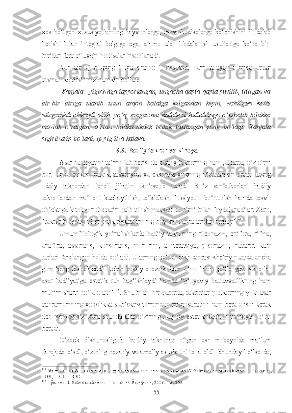 xos   bo‘lgan   xususiyatlarning   hayvonlarga,   narsa-hodisalarga   ko‘chishini   ifodalab
berishi   bilan   integral   belgiga   ega,   ammo   ular   ifodalanish   usullariga   ko‘ra   bir-
biridan farq qiluvchi hodisalar hisoblanadi.
Bahodir   Qobulning   “ Ena   shamol”   qissasida   ham   talaygina   misollardan
qisman keltirshimizmumkin bo‘ladi.
  Xanjala - yigirishga tayyorlangan, ungacha qayta-qayta yuvilib, titilgan va
bir-bir   biriga   ulanib   uzun   arqon   holatga   kelgandan   keyin,   ochilgan   katta
atirguldek   chiroyli   qilib ,  yo‘q,   magazinni   kulchasi-bulichkaga   o‘xshatib   bilakka
moslab   o‘ralgan,   o‘rtasi   bilakuzukdek   teshik   taxlangan   yung   bo‘lagi.   Xanjala
yigirilsa ip bo‘ladi, ip yig‘ilsa kalava.
3.3. Badiiy takror va kinoya
Аsar badiiyatini ta minlab berishda badiiy takrorning ham ,albatta, o‘z o‘rniʼ
bor. Unda emotsionallik, tasviriylik va ekspressivlikning ifodalanishi orqali uning
oddiy   takrordan   farqli   jihatini   ko‘rsatib   turadi.   So‘z   san atkorlari   badiiy	
ʼ
takrorlardan   ma noni   kuchaytirish,   ta kidlash,   hissiyotni   bo‘rttirish   hamda   tasvir	
ʼ ʼ
ob ektiga kitobxon diqqatini jalb qilish maqsadida o‘rni bilan foydalanadilar. Zero,	
ʼ
“ takror hodisasi til stilistik resurslarining boyish manbalaridan biridir” 114
. 
Umumfilologik   yo‘nalishlarda   badiiy   takrorning   pleonazm,   epifora,   rifma,
anafora,   assonans,   konsonans,   monorim,   alliteratsiya,   pleonazm,   naqarot   kabi
turlari farqlangan holda bo‘ladi. Ularning qo‘llanilish doirasi she riy nutqda ancha	
ʼ
gina keng hisoblanadi.  Lekin badiiy prozada ham  o‘rni  bilan qo‘llangan takrorlar
asar   badiiyatiga   estetik   ruh   bag‘ishlaydi   hamda   “g‘oyaviy   baquvvatlikning   ham
muhim sharti bo‘la oladi” 115
. Shu bilan bir qatorda, takrorlar ijodkorning yoki asar
qahramonining voqelikka sub ektiv tomondan munosabatini ham bera olishi kerak	
ʼ
deb   isoblaymiz.   Аna   shunda   ular   o‘zining   haqiqiy   estetik   kuchini   namoyon   qilib
beradi.
O‘zbek   tilshunosligida   badiiy   takrorlar   o‘tgan   asr   mobaynida   ma lum	
ʼ
darajada o‘sdi, o‘zining nazariy va amaliy asoslarini topa oldi. Shunday bo‘lsa-da,
114
  Мамажонов   А. Такрор  ва  унинг синтактик-стилистик   функцияси  //  Ўзбек  тили  ва  адабиёти.  – Тошкент,
1986, – №6. – Б. 60.
115
 Тўхлиев Б. Ўзбек адабиёти. – Тошкент: Ўқитувчи, 2007. – Б. 268
55 