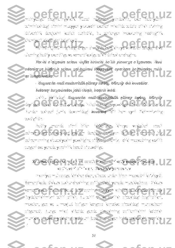 mohiyatiga   pragmalingvistik   nuqtai   nazardan   yondashib,   asar   badiiyatini
ta minlashdagi   o‘rnini   muayyan   yozuvchi   asarlari   misolida   tadqiq   qilish   o‘ziningʼ
dolzarblik   darajasini   saqlab   turibdiki,   bu   tanlangan   mavzuning   nechog‘lik
ahamiyatli ekanligini belgilaydi.
Bahodir Qobulning belgilangan qissasida ham kinoya vositalari talaygina va
ularning badiiy asar tiliga va semantikasiga ta’sir doirasi anchagina.
Yaxshi   o‘qiganim   uchun   sinfda   birinchi   bo‘lib   pionerga   o‘tganman.   Buni
odamlarga   bildirish   uchun   galstugimni   taqqandim,   opacham   bo‘ynimdan   yulib
qo‘limgaberdilar.
-  Buguncha endi mudarrislik qilmay turing, Mirzoiy  deb kenadilar.
Indamay turganimdan jahli chiqib, baqirib ketdi.
Ushbu   birlikdagi   Buguncha   endi   mudarrislik   qilmay   turing,   Mirzoiy
deyilgani   orqali   biz   ma’lum   kinoya   holati   borligini   yaxshigina   his   qilib  turibmiz.
Bundan   tashqari   jumla   davomidagi   kenamoq   fe’li   ham   ayni   fikrimmizning
tasdig‘idir.
Badiiy   matnda   o‘rni   bilan   ishlatilgan   kinoya   vositalari   orqali
qahramonlarning   xarakteri   ma’lum   darajada   namoyon   bo‘ladi.   Ular   orqali   biz
qahramonning situatsiyasini yaxshigina o‘rganib olamiz. Ichki maqsadning sezilib
turgani esa yanada yorqinlik beradi o‘quvchiga.
3.4. Asardagi personajlar muloqotida kommunikativ vaziyatni yuzaga
keltiruvchi birliklar.  Diskursiv yondoshuv
Insoniyat muloqotga kirishar ekan, albatta undan biron maqsadni ko‘zlaydi.
Semantikada   diskurs   tushunchasining   qo‘llanilishi   yanada   murakkabroq.   Diskurs
semantikasi   -   bu   intellektual   tadqiqotning   muayyan   sohalarida   lug'atdan   qanday
foydalanishimizni   tahlil   qilish.   Bu   tahlil   til   va   tuzilish   o rtasidagi   bog liqlikni,	
ʻ ʻ
masalan,   gap   va   u   mavjud   bo lgan   kengroq   kontekst   o rtasidagi   munosabatni	
ʻ ʻ
o rganadi.   Bunga   misol   sifatida   gapda   olmoshning   qo llanilishini   keltirish	
ʻ ʻ
mumkin, o quvchi yoki tinglovchi uni faqat bog langan holda tushunishi mumkin.	
ʻ ʻ
[1]
57 