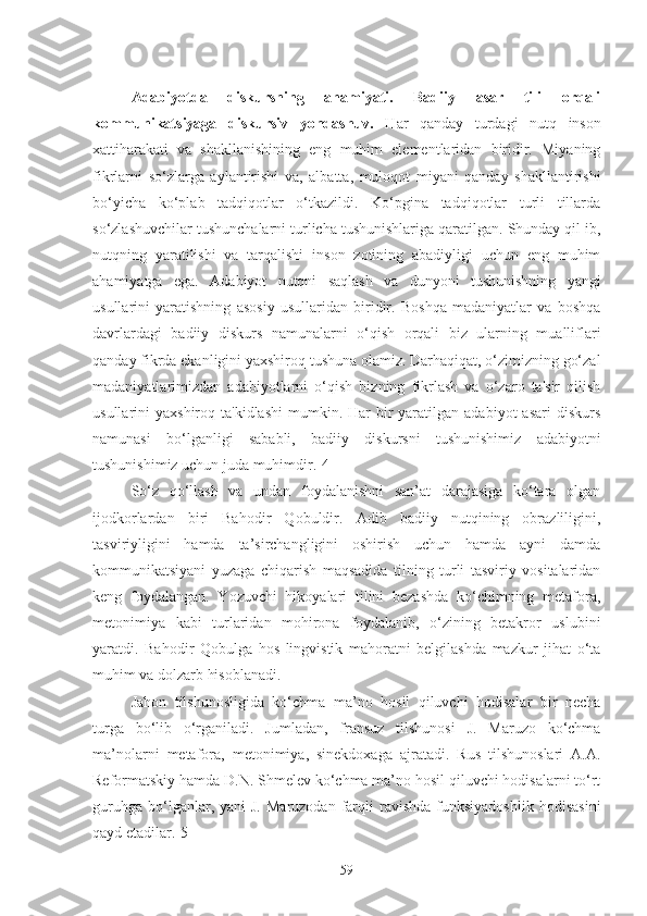 Adabiyotda   diskursning   ahamiyati.   Badiiy   asar   tili   orqali
kommunikatsiyaga   diskursiv   yondashuv.   Har   qanday   turdagi   nutq   inson
xattiharakati   va   shakllanishining   eng   muhim   elementlaridan   biridir.   Miyaning
fikrlarni   so‘zlarga   aylantirishi   va,   albatta,   muloqot   miyani   qanday   shakllantirishi
bo‘yicha   ko‘plab   tadqiqotlar   o‘tkazildi.   Ko‘pgina   tadqiqotlar   turli   tillarda
so‘zlashuvchilar tushunchalarni turlicha tushunishlariga qaratilgan. Shunday qil ib,
nutqning   yaratilishi   va   tarqalishi   inson   zotining   abadiyligi   uchun   eng   muhim
ahamiyatga   ega.   Adabiyot   nutqni   saqlash   va   dunyoni   tushunishning   yangi
usullarini   yaratishning   asosiy   usullaridan   biridir.   Boshqa   madaniyatlar   va   boshqa
davrlardagi   badiiy   diskurs   namunalarni   o‘qish   orqali   biz   ularning   mualliflari
qanday fikrda ekanligini yaxshiroq tushuna olamiz. Darhaqiqat, o‘zimizning go‘zal
madaniyatlarimizdan   adabiyotlarni   o‘qish   bizning   fikrlash   va   o‘zaro   ta'sir   qilish
usullarini  yaxshiroq  ta'kidlashi  mumkin. Har   bir   yaratilgan  adabiyot   asari   diskurs
namunasi   bo‘lganligi   sababli,   badiiy   diskursni   tushunishimiz   adabiyotni
tushunishimiz uchun juda muhimdir.[4]
So‘z   qo‘llash   va   undan   foydalanishni   san’at   darajasiga   ko‘tara   olgan
ijodkorlardan   biri   Bahodir   Qobuldir.   Adib   badiiy   nutqining   obrazliligini,
tasviriyligini   hamda   ta’sirchangligini   oshirish   uchun   hamda   ayni   damda
kommunikatsiyani   yuzaga   chiqarish   maqsadida   tilning   turli   tasviriy   vositalaridan
keng   foydalangan.   Yozuvchi   hikoyalari   tilini   bezashda   ko‘chimning   metafora,
metonimiya   kabi   turlaridan   mohirona   foydalanib,   o‘zining   betakror   uslubini
yaratdi.   Bahodir   Qobulga   hos   lingvistik   mahoratni   belgilashda   mazkur   jihat   o‘ta
muhim va dolzarb hisoblanadi.
Jahon   tilshunosligida   ko‘chma   ma’no   hosil   qiluvchi   hodisalar   bir   necha
turga   bo‘lib   o‘rganiladi.   Jumladan,   fransuz   tilshunosi   J.   Maruzo   ko‘chma
ma’nolarni   metafora,   metonimiya,   sinekdoxaga   ajratadi.   Rus   tilshunoslari   A.A.
Reformatskiy hamda D.N. Shmelev ko‘chma ma’no hosil qiluvchi hodisalarni to‘rt
guruhga   bo‘lganlar,  yani   J.  Maruzodan  farqli  ravishda   funksiyadoshlik  hodisasini
qayd etadilar.[5]
59 