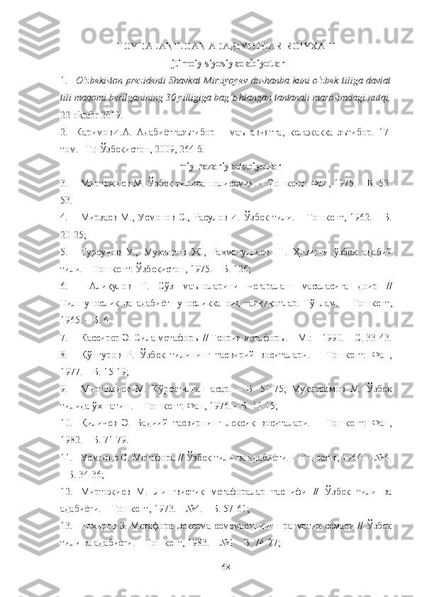 FOYDALANILGAN ADABIYOTLAR RO‘YXATI
Ijtimoiy-siyosiy adabiyotlar
1. O‘zbekiston prezidenti Shavkat Mirziyoyev dushanba kuni o‘zbek tiliga davlat
tili maqomi berilganining 30 yilligiga bag‘ishlangan tantanali marosimdagi nutqi,
22 oktabr 2019.
2. КаримовИ . А .   Адабиётга э ътибор   –   маънавиятга ,   келажакка   э ътибор .   17-
том . – Т .:  Ўзбекистон , 2009, 264- б .
Ilmiy-nazariy adabiyotlar
3. Миртожиев М. Ўзбек тилида полисемия. – Тошкент: Фан, 1975. – Б. 52-
53.
4. Мирзаев М., Усмонов С., Расулов И. Ўзбек тили. – Тошкент, 1962. – Б.
20-25; 
5. Турсунов   У .,   Мухторов   Ж .,   Раҳматуллаев   Ш .   Ҳозирги   ўзбек   адабий
тили . –  Тошкент :  Ўзбекистон , 1975. –  Б . 126;
6.   Алиқулов   Т .   Сўз   маъноларини   чегаралаш   масаласига   доир   //
Тилшунослик   ва   адабиётшуносликка   оид   тадқиқотлар .   Тўплам .   −   Тошкент ,
1965. –  Б . 6.
7. Кассирер Э. Сила метафоры // Теория метафоры. – М.: – 1990. – С. 33-43.
8. Қўнғуров   Р.   Ўзбек   тилининг   тасвирий   воситалари.   –   Тошкент:   Фан,
1977. – Б. 15-19; 
9. Миртожиев   М.   Кўрсатилган   асар.   –   Б.   51-75;   Мукаррамов   М.   Ўзбек
тилида ўхшатиш. – Тошкент: Фан, 1976. – Б. 11-15; 
10. Қиличев   Э.   Бадиий   тасвирнинг   лексик   воситалари.   –   Тошкент:   Фан,
1982. – Б. 71-79.
11. Усмонов С. Метафора // Ўзбек тили ва адабиёти. – Тошкент, 1964. – №4.
– Б. 34-36; 
12. Миртожиев   М.   Лингвистик   метафоралар   таснифи   //   Ўзбек   тили   ва
адабиёти. – Тошкент, 1973. – №4. – Б. 57-61; 
13. Тохиров  З. Метафора   лексема-семемасининг  прагматик  семаси  //   Ўзбек
тили ва адабиёти. – Тошкент, 1983. – №1  – Б. 74-77 ;  
68 