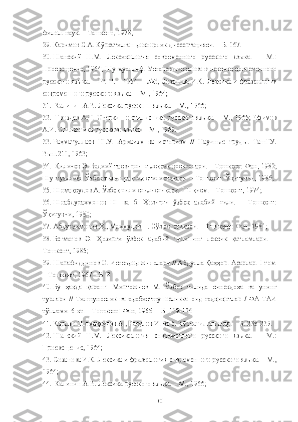 филол. наук. – Ташкент, 1978; 
29. Каримов С.А. Кўрсатилган докторлик диссертацияси. – Б. 167.
30. Шанский   Н.М.   Лексикология   современного   русского   языка.   –   М.:
Просвещение, 1964; Шу муаллиф. Устаревшие слова в лексике современного
русского языка. – РВШ. – 1954. – №3; Созанова И.К. Лексика и фразеология
современного русского языка. – М., 1964; 
31.  Калинин А.В. Лексика русского языка. – М., 1966;
32.   Гвоздев А.Н. Очерки по стилистике русского языка. – М., 1965; Ефимов
А.И. Стилистика русского языка. – М., 1969.
33. Раҳматуллаев   Ш.У.   Архаизм   ва   историзм   //   Научные   труды.   ТашГУ.
Вып.211, 1963;
34.  Қиличев Э. Бадиий тасвирнинг лексик воситалари. – Тошкент: Фан, 1982;
Шу муаллиф. Ўзбек тили практик стилистикаси. – Тошкент: Ўқитувчи, 1986; 
35. Шомақсудов А. Ўзбек тили стилистикаси.  I - II  қисм. – Тошкент, 1974; 
36. Шоабдураҳмонов   Ш   ва   б.   Ҳозирги   ўзбек   адабий   тили.   –   Тошкент:
Ўқитувчи, 1980; 
37. Абдураҳмонов Х., Маҳмудов Н. Сўз эстетикаси. – Тошкент: Фан, 1981; 
38. Бегматов   Э.   Ҳозирги   ўзбек   адабий   тилининг   лексик   қатламлари.   –
Тошкент, 1985; 
39. Шарафиддинов О. Истеъдод жилолари // Абдулла Қаҳҳор. Асарлар.  I  том.
– Тошкент, 1967. –Б. 8. 
40. Бу   ҳақда   қаранг:   Миртожиев   М.   Ўзбек   тилида   синекдоха   ва   унинг
турлари   //   Тилшунослик   ва   адабиётшуносликка   оид   тадқиқотлар   /   ФА   ТАИ
тўплами. 6-кт. – Тошкент: Фан, 1965. – Б. 119-126
41. Қаранг: Шомақсудов А., Расулов И. ва б. Кўрсатилган асар. – Б. 238-239. 
42. Шанский   Н.М.   Лексикология   современного   русского   языка.   –   М.:
Просвещение, 1964; 
43. Созанова И.К. Лексика и фразеология современного русского языка. – М.,
1964;
44.  Калинин А.В. Лексика русского языка. – М., 1966; 
70 