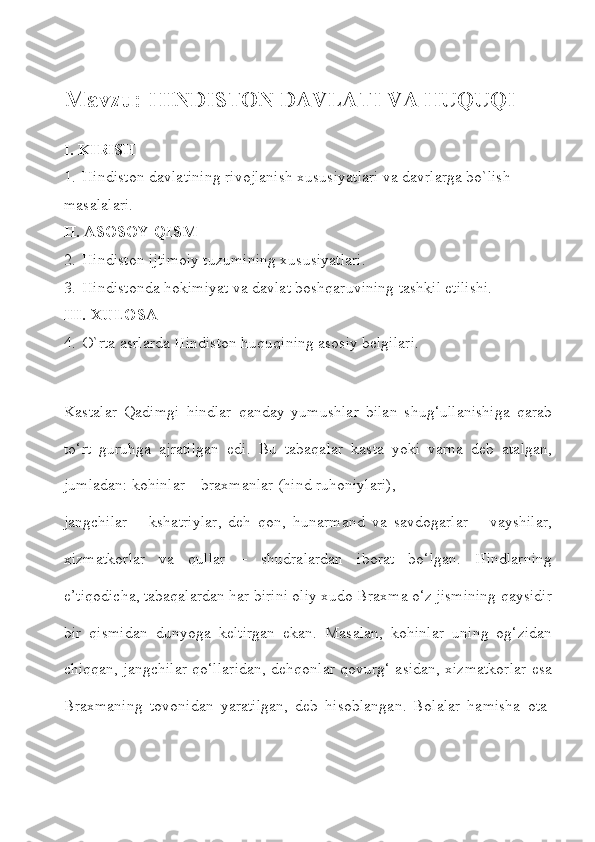 Mavzu:  HINDISTON DAVLATI VA HUQUQI
I. KIRISH
1. Hindiston davlatining rivojlanish xususiyatlari va davrlarga bo`lish 
masalalari.
II. ASOSOY QISM
2. Hindiston ijtimoiy tuzumining xususiyatlari.
3. Hindistonda hokimiyat va davlat boshqaruvining tashkil etilishi.
III. XULOSA
4. O`rta asrlarda Hindiston huquqining asosiy belgilari.
Kastalar   Qadimgi   hindlar   qanday   yumushlar   bilan   shug‘ullanishiga   qarab
to‘rt   guruhga   ajratilgan   edi.   Bu   tabaqalar   kasta   yoki   varna   deb   atalgan,
jumladan: kohinlar – braxmanlar (hind ruhoniylari),
jangchilar   –   kshatriylar,   deh   qon,   hunarmand   va   savdogarlar   –   vayshilar,
xizmatkorlar   va   qullar   –   shudralardan   iborat   bo‘lgan.   Hindlarning
e’tiqodicha, tabaqalardan har birini oliy xudo Braxma o‘z jismining qaysidir
bir   qismidan   dunyoga   keltirgan   ekan.   Masalan,   kohinlar   uning   og‘zidan
chiqqan, jangchilar qo‘llaridan, dehqonlar qovurg‘ asidan, xizmatkorlar esa
Braxmaning   tovonidan   yaratilgan,   deb   hisoblangan.   Bolalar   hamisha   ota- 