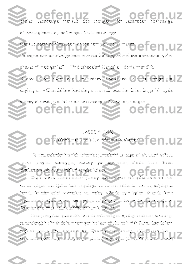 onalari   tabaqasiga   mansub   deb   topilgan.   Bir   tabaqadan   boshqasiga
o‘tishning ham iloji bo‘lmagan. Turli kastalarga
mansub odamlar o‘rtasida nikohga ham yo‘l qo‘yilmagan.
Tabaqalardan birortasiga ham mansub bo‘lmaganlarni esa «chandal», ya’ni
«hazar qilinadiganlar” – Hind tabaqalari Ganesha – donishmandlik
Xudosi   Sigir   Hindistonda   muqaddas   hisoblanadi   zar   qilinadiganlar»
deyishgan.   «Chandallar»   kastalarga   mansub   odamlar   bilan   birga   bir   uyda
yashay olmasdi, ular bilan bir dasturxonga o‘tirish taqiqlangan.
II. ASOSIY QISM
2. Hindiston ijtimoiy tuzumining xususiyatlari
Ilk o`rta asrlardan boshlab dehqonlar jamoalarini asoratga solish, ularni soliqqa
tortish   jarayoni   kuchaygan,   xususiy   yer   egaligining   o`sishi   bilan   feodal
ekspluatatsiyaning turli shakllari vujudga kelgan.
Gupta   davrida   Hindistonning   ijtimoiy   tuzumi   asosan   hali   quldorlik   xarakterini
saqlab   qolgan   edi.   Qullar   turli   irrigatsiya   va   qurilish   ishlarida,   qishloq   xo`jaligida
hamda   ko`pdan-ko`pi   xizmatkor   va   malay   sifatida   uy-ro`zg`or   ishlarida   keng
foydalanilardi.   Qullar   bozori   keng   yo`lga   qo`yil-gunicha   davom   etmoqda   edi.   Qullar
Osiyodangina emas, hattoki Afrikadan ham keltirilardi. 
Hind jamiyatida quldorlikka xos alomatlarning mavjudligi  aholining kastalarga
(tabaqalarga) bo`linishida ham namoyon bo`lgan edi, bu bo`li-nish Gupta davrida ham
saqlanib,   yanada   rivojlanmoqda   edi.   Qadimiy   kas-talarning   to`rtta   asosiy   turi   -
braxmanlar (kohinlar), kshatriylar (jangchi-lar), vayshiylar  (dehqonlar, hunarmandlar, 