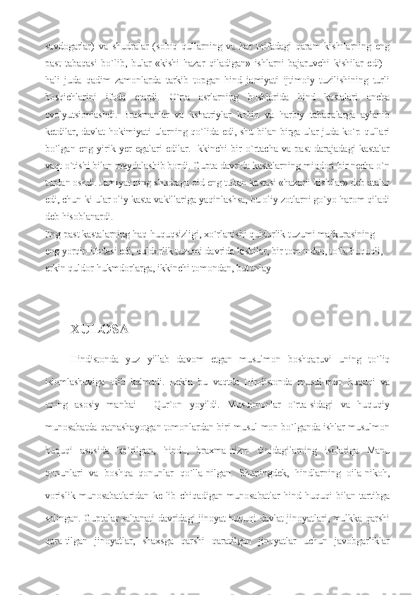 savdogarlar)   va   shudralar   (sobiq   qullarning   va   har   toifadagi   qaram   kishilarning   eng
past   tabaqasi   bo`lib,   bular   «kishi   hazar   qiladigan»   ishlarni   bajaruvchi   kishilar   edi)   -
hali   juda   qadim   zamonlarda   tarkib   topgan   hind   jamiyati   ijtimoiy   tuzilishining   turli
bosqichlarini   ifoda   etardi.   O`rta   asrlarning   boshlarida   hind   kastalari   ancha
evolyutsionlashdi.   Braxmanlar   va   kshatriylar   kohin   va   harbiy   tabaqalarga   aylanib
ketdilar, davlat  hokimiyati ularning qo`lida edi, shu bilan birga ular juda ko`p qullari
bo`lgan   eng   yirik   yer   egalari   edilar.   Ikkinchi   bir   o`rtacha   va   past   darajadagi   kastalar
vaqt o`tishi bilan maydalashib bordi. Gupta davrida kastalarning miqdori bir necha o`n
turdan oshdi. Jamiyat-ning shudraga oid eng tuban kastasi «hazarli kishilar» deb atalar
edi, chun-ki ular oliy kasta vakillariga yaqinlashsa, bu oliy zotlarni go`yo harom qiladi
deb hisoblanardi.
Eng past kastalarning haq-huquqsizligi, xo`rlanishi quldorlik tuzumi mafkurasining 
eng yorqin ifodasi edi, quldorlik tuzumi davrida kishilar, bir tomondan, to`la huquqli, 
erkin quldor-hukmdorlarga, ikkinchi tomondan, butunlay
XULOSA
Hindistonda   yuz   yillab   davom   etgan   musulmon   boshqaruvi   uning   to`liq
islomlashuviga   olib   kelmadi.   Lekin   bu   vaqtda   Hindistonda   musul-mon   huquqi   va
uning   asosiy   manbai   -   Qur`on   yoyildi.   Musulmonlar   o`rta-sidagi   va   huquqiy
munosabatda qatnashayotgan tomonlardan biri musul-mon bo`lganda ishlar musulmon
huquqi   asosida   ko`rilgan,   hindu,   braxma-nizm   dinidagilarning   ishlariga   Manu
qonunlari   va   boshqa   qonunlar   qo`lla-nilgan.   Shuningdek,   hindlarning   oila-nikoh,
vorislik   munosabatlaridan   ke-lib   chiqadigan   munosabatlar   hind   huquqi   bilan   tartibga
solingan. Guptalar saltanati davridagi jinoyat huquqi davlat jinoyatlari, mulkka qarshi
qara-tilgan   jinoyatlar,   shaxsga   qarshi   qaratilgan   jinoyatlar   uchun   javobgarliklar 