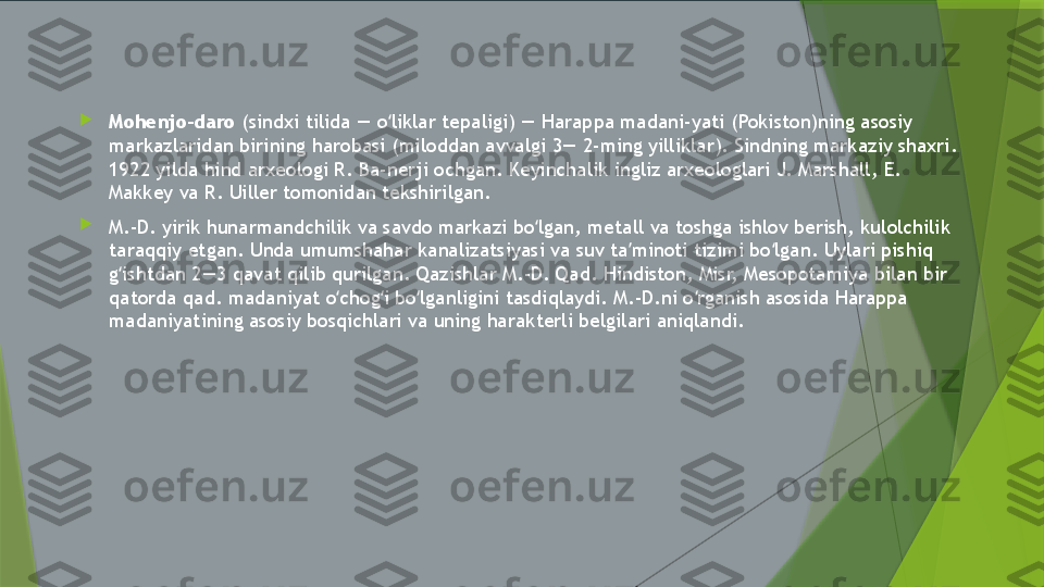 
Mohenjo-daro  (sindxi tilida — o liklar tepaligi) — Harappa madani-yati (Pokiston)ning asosiy ʻ
markazlaridan birining harobasi (miloddan avvalgi 3— 2-ming yilliklar). Sindning markaziy shaxri. 
1922 yilda hind arxeologi R. Ba-nerji ochgan. Keyinchalik ingliz arxeologlari J. Marshall, E. 
Makkey va R. Uiller tomonidan tekshirilgan.

M.-D. yirik hunarmandchilik va savdo markazi bo lgan, metall va toshga ishlov berish, kulolchilik 	
ʻ
taraqqiy etgan. Unda umumshahar kanalizatsiyasi va suv ta minoti tizimi bo lgan. Uylari pishiq 	
ʼ ʻ
g ishtdan 2—3 qavat qilib qurilgan. Qazishlar M.-D. Qad. Hindiston, Misr, Mesopotamiya bilan bir 	
ʻ
qatorda qad. madaniyat o chog i bo lganligini tasdiqlaydi. M.-D.ni o rganish asosida Harappa 	
ʻ ʻ ʻ ʻ
madaniyatining asosiy bosqichlari va uning harakterli belgilari aniqlandi.                 