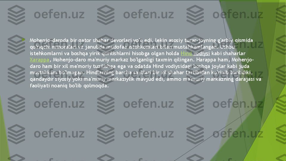 
Mohenjo-daroda bir qator shahar devorlari yo'q edi, lekin asosiy turar-joyning g'arbiy qismida 
qo'riqchi minoralari va janubda mudofaa istehkomlari bilan mustahkamlangan. Ushbu 
istehkomlarni va boshqa yirik qurilishlarni hisobga olgan holda  Hind  vodiysi  kabi shaharlar 
Xarappa , Mohenjo-daro ma'muriy markaz bo'lganligi taxmin qilingan. Harappa ham, Mohenjo-
daro ham bir xil me'moriy tuzilishga ega va odatda Hind vodiysidagi boshqa joylar kabi juda 
mustahkam bo'lmagan. Hindlarning barcha saytlari bir xil shahar tartibidan ko'rinib turibdiki, 
qandaydir siyosiy yoki ma'muriy markaziylik mavjud edi, ammo ma'muriy markazning darajasi va 
faoliyati noaniq bo'lib qolmoqda.                 