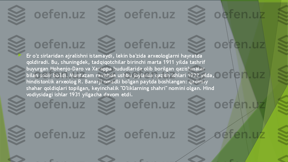 
Er o'z sirlaridan ajralishni istamaydi, lekin ba'zida arxeologlarni hayratda 
qoldiradi. Bu, shuningdek, tadqiqotchilar birinchi marta 1911 yilda tashrif 
buyurgan Mohenjo-Daro va Xarappa hududlarida olib borilgan qazishmalar 
bilan sodir bo'ldi. Muntazam ravishda ushbu joylarda qazish ishlari 1922 yilda, 
hindistonlik arxeolog R. Banarji omadli bo'lgan paytda boshlangan: qadimiy 
shahar qoldiqlari topilgan, keyinchalik "O'liklarning shahri" nomini olgan. Hind 
vodiysidagi ishlar 1931 yilgacha davom etdi.                 