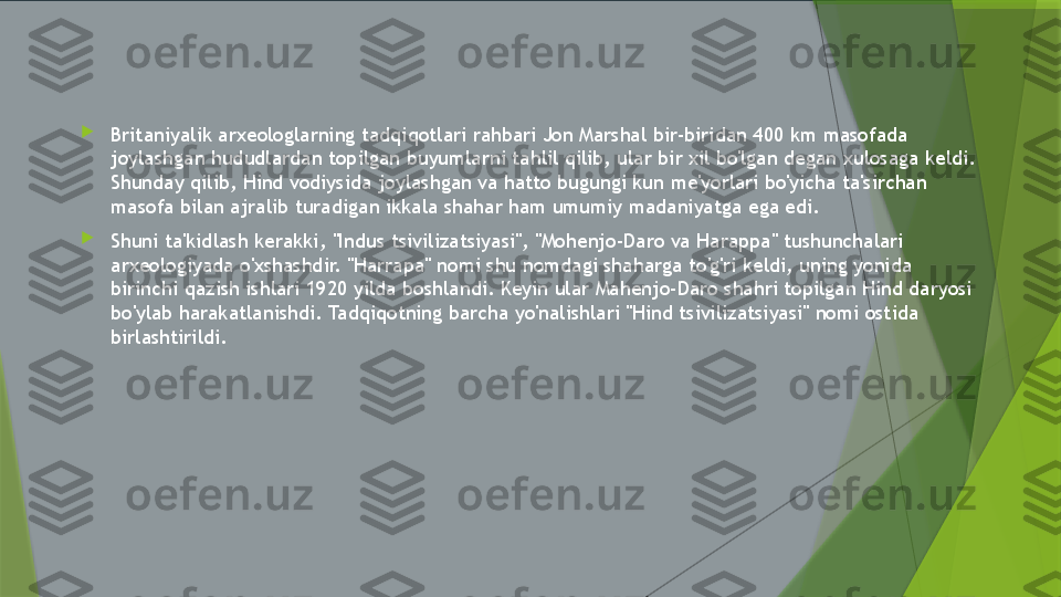 
Britaniyalik arxeologlarning tadqiqotlari rahbari Jon Marshal bir-biridan 400 km masofada 
joylashgan hududlardan topilgan buyumlarni tahlil qilib, ular bir xil bo'lgan degan xulosaga keldi. 
Shunday qilib, Hind vodiysida joylashgan va hatto bugungi kun me'yorlari bo'yicha ta'sirchan 
masofa bilan ajralib turadigan ikkala shahar ham umumiy madaniyatga ega edi.

Shuni ta'kidlash kerakki, "Indus tsivilizatsiyasi", "Mohenjo-Daro va Harappa" tushunchalari 
arxeologiyada o'xshashdir. "Harrapa" nomi shu nomdagi shaharga to'g'ri keldi, uning yonida 
birinchi qazish ishlari 1920 yilda boshlandi. Keyin ular Mahenjo-Daro shahri topilgan Hind daryosi 
bo'ylab harakatlanishdi. Tadqiqotning barcha yo'nalishlari "Hind tsivilizatsiyasi" nomi ostida 
birlashtirildi.                 