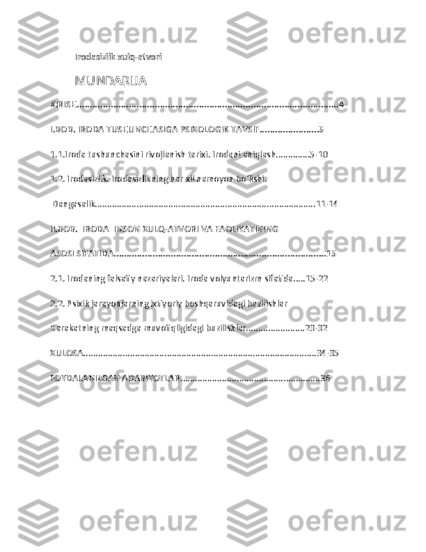 Irodasizlik xulq-atvori  
MUNDARIJA 
KIRISH.....................................................................................................4
I.BOB. IRODA TUSHUNCHASIGA PSIXOLOGIK TAVSIF.......................5
1.1.Iroda tushunchasini rivojlanish tarixi. Irodani aniqlash..............5-10
1.2. Irodasizlik. Irodasizlikning har xil namoyon bo‘lishi.
 Dangasalik..........................................................................................11-14
II.BOB.  IRODA  INSON XULQ-ATVORI VA FAOLIYATINING 
ASOSI SIFATIDA..................................................................................15
2.1. Irodaning falsafiy nazariyalari. Iroda volyuntarizm sifatida.....15-22
2.2. Psixik jarayonlarning ixtiyoriy boshqaruvidagi buzilishlar
Harakatning maqsadga muvofiqligidagi buzilishlar........................23-32
XULOSA. ..............................................................................................34-35
FOYDALANILGAN ADABIYOTLAR .........................................................36 
1 