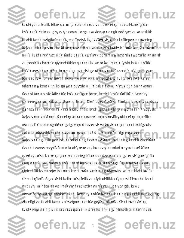 kuchi yana tezlik bilan qarorga kela olishda va qarorning mustahkamligida 
ko‘rinadi. Yuksak g‘oyaviy tamoyillarga asoslangan ongli qat’iyat va sabotlilik 
kuchli iroda belgilaridandir; qat’iyatsizlik, ikkilanish, qabul qilingan qarorning 
bajara olishiga shubha bilan qarashlik va sabotsizlik kuchsiz iroda belgilaridandir. 
Iroda kuchi qat’iyatlikda ifodalanadi. Qat’iyat qarorning bajarilishiga to‘la ishonish 
va qarshilik hamda qiyinchiliklar qanchalik katta bo‘lmasin (yoki katta bo‘lib 
ko‘rinmasin) uni albatta amalga oshirishga otlanishdir. Jazm o‘z-o‘ziga buyruq 
berishdir. Vijdoniy burch talabi yoki yuksak maqsadni amalga oshirish tufayli 
odamning kerak bo‘lib qolgan paytda o‘lim bilan hayot o‘rtasidan birontasini 
darhol tanlab ola bilishida ko‘rinadigan jazm, kuchli iroda dalilidir. Bunday 
jazmning misoli sifatida Usmon Nosir, Cho‘lpon, Abdulla Qodiriylarning mardona 
jasoratini ko‘rsatishimiz mumkin. Iroda kuchi qabul qilingan qarorni o‘z vaqtida 
bajarishda ko‘rinadi. Shuning uchun qarorni bajarmaslik yoki uning bajarilish 
muddatini doim «galdan-galga» qoldiraverish va boshlangan ishni oxirigacha 
yetkaza olmaslik kuchsiz irodaning alomatidir. Ammo berilgan qarorni 
bajarishning, qilingan ish-harakatning hammasi ham irodaning kuchli ekanidan 
darak beravermaydi. Iroda kuchi, asosan, irodaviy harakatlar yordami bilan 
qanday to‘siqlar yengilgani va buning bilan qanday natijalarga erishilganligi ila 
aniqlanadi. Biz irodaviy zo‘r berishlar vositasi bilan yengadigan qarshilik va 
qiyinchiliklar darajasi va xarakteri iroda kuchining obyektiv ko‘rsatkichi bo‘lib 
xizmat qiladi. Agar kishi katta to‘sqinlik va qiyinchiliklarni, qarshi harakatlarni 
irodaviy zo‘r berish va irodaviy harakatlar yordami bilan yengib, katta 
muvaffaqiyatlarga erishar ekan, bunday holda biz shu kishining kuchli irodaga ega 
ekanligi va kuchli iroda ko‘rsatgani haqida gapira olamiz. Kishi irodasining 
kuchsizligi uning juda arzimas qarshiliklarni ham yenga olmasligida ko‘rinadi. 
10 