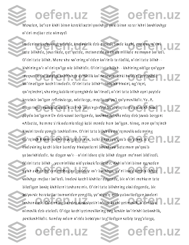 Masalan, ba’zan kishi biron kerakli xatni yozishga yoki biron zarur ishni boshlashga
o‘zini majbur eta olmaydi
Irodaning kuchsizligi, odatda, irodasizlik deb ataladi. Iroda kuchi, ayniqsa, o‘zini 
tuta bilishda, jasurlikda, qat’iyatda, matonatda va chidamlilikda namoyon bo‘ladi. 
O‘zini tuta bilish. Mana shu so‘zning o‘zidan ko‘rinib turibdiki, o‘zini tuta bilish – 
kishining o‘z-o‘zini qo‘lga ola bilishidir. O‘zini tuta bilish – kishining oldiga qo‘ygan 
maqsadlarini amalga oshirishga qarshilik ko‘rsatuvchi ichki holatini yengishda 
ko‘rinadigan kuchli irodadir. O‘zini tuta bilish – toliqish hissini, og‘riqni, 
qo‘rqinchni, shuning kabilarni yengishda ko‘rinadi, o‘zini tuta bilish ayni paytda 
keraksiz bo‘lgan reflekslarga, odatlarga, mayllarga yo‘l qo‘ymaslikdir. Yu. A. 
Gagaringa murojaat qilib: «Uchish paytingizdagi ba’zi vaqtlarda qo‘rqish hissi 
paydo bo‘lganmi?» deb savol berilganda, kosmonavt shunday deb javob bergan: 
«Albatta, hamma tirik odamlardagi kabi menda ham bo‘lgan. Biroq, men qo‘rqinch
hissini tezda yengib tashladim». O‘zini tuta bilish va qo‘rqmaslik odamning 
qo‘rqinch hissini kechirmasligida emas, balki ongni yo‘qotib qo‘ymay, o‘z 
irodasining kuchi bilan bunday hissiyotlarni bosishi va batamom yo‘qotib 
yuborishidadir. Bu degan so‘z – o‘zini idora qila bilish degan ma’noni bildiradi. 
O‘zini tuta bilish – vazminlikka oid yuksak fazilatdir. Kishi o‘zini biron narsadan 
tiyish uchun ba’zan anchagina irodaviy zo‘r berishga, ya’ni iroda kuchini ishga 
solishga majbur bo‘ladi. Irodasi kuchli kishilar deganda, biz o‘zini mahkam tuta 
biladigan bosiq kishilarni tushunamiz. O‘zini tuta bilishning aksi deganda, biz 
ixtiyorsiz harakatlar tomonidan yengilib, ya’ni yo‘q qilib yuboriladigan irodani 
tushunamiz. Odamning bunday xususiyatini o‘ziga kuchi yetmaslik, o‘zini tiya 
olmaslik deb ataladi. O‘ziga kuchi yetmaslikning eng keskin ko‘rinishi beboshlik, 
pastkashlikdir. Bunday odam o‘zida beixtiyor tug‘iladigan salbiy tuyg‘ularga, 
11 