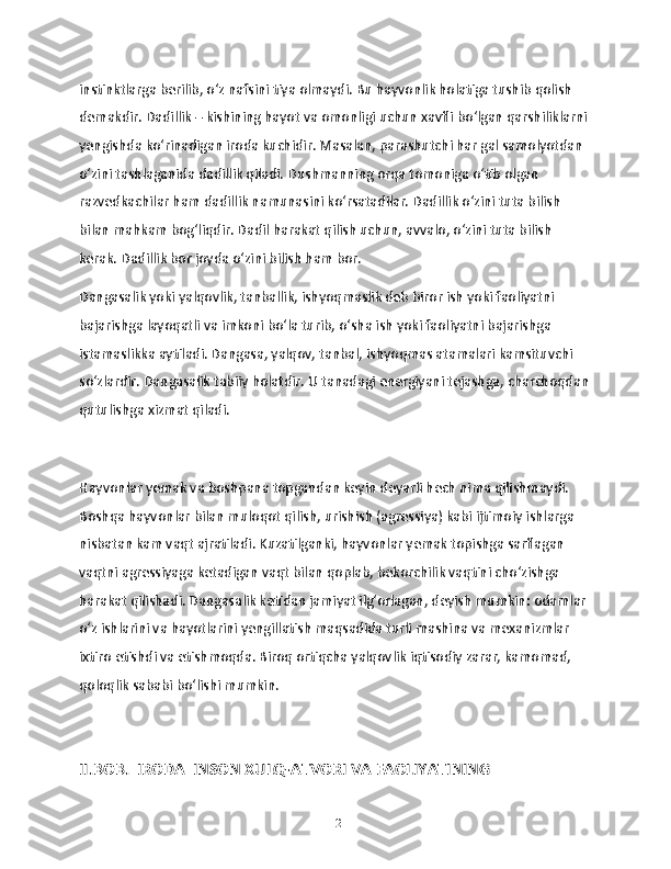 instinktlarga berilib, o‘z nafsini tiya olmaydi. Bu hayvonlik holatiga tushib qolish 
demakdir. Dadillik – kishining hayot va omonligi uchun xavfli bo‘lgan qarshiliklarni 
yengishda ko‘rinadigan iroda kuchidir. Masalan, parashutchi har gal samolyotdan 
o‘zini tashlaganida dadillik qiladi. Dushmanning orqa tomoniga o‘tib olgan 
razvedkachilar ham dadillik namunasini ko‘rsatadilar. Dadillik o‘zini tuta bilish 
bilan mahkam bog‘liqdir. Dadil harakat qilish uchun, avvalo, o‘zini tuta bilish 
kerak. Dadillik bor joyda o‘zini bilish ham bor. 
Dangasalik yoki yalqovlik, tanballik, ishyoqmaslik deb biror ish yoki faoliyatni 
bajarishga layoqatli va imkoni boʻla turib, oʻsha ish yoki faoliyatni bajarishga 
istamaslikka aytiladi. Dangasa, yalqov, tanbal, ishyoqmas atamalari kamsituvchi 
soʻzlardir. Dangasalik tabiiy holatdir. U tanadagi energiyani tejashga, charchoqdan
qutulishga xizmat qiladi.
Hayvonlar yemak va boshpana topgandan keyin deyarli hech nima qilishmaydi. 
Boshqa hayvonlar bilan muloqot qilish, urishish (agressiya) kabi ijtimoiy ishlarga 
nisbatan kam vaqt ajratiladi. Kuzatilganki, hayvonlar yemak topishga sarflagan 
vaqtni agressiyaga ketadigan vaqt bilan qoplab, bekorchilik vaqtini choʻzishga 
harakat qilishadi. Dangasalik ketidan jamiyat ilgʻorlagan, deyish mumkin: odamlar 
oʻz ishlarini va hayotlarini yengillatish maqsadida turli mashina va mexanizmlar 
ixtiro etishdi va etishmoqda. Biroq ortiqcha yalqovlik iqtisodiy zarar, kamomad, 
qoloqlik sababi boʻlishi mumkin.
II.BOB.  IRODA  INSON XULQ-ATVORI VA FAOLIYATINING 
12 