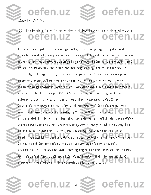 ASOSI SIFATIDA
2.1. Irodaning falsafiy nazariyalari. Iroda volyuntarizm sifatida.
Irodaning tadqiqoti uzoq tarixga ega bo’lib, u inson ongining mohiyatini kashf 
qilishdan boshlanib, muayyan bilimlar to’planishi tufayli shaxsning irodasi tabiatini
tushunishga ilmiy yondashuv vujudga kelgan davrgacha bo’lgan tarixiy yo’lni bosib
o’tgan. Arastu o’z davrida irodani jon haqidagi fanning muhim tushunchasi deb 
e'tirof etgan. Uning fikricha, iroda inson xulq-atvorini o’zgartirishini boshqarish 
imkoniyatiga ega bo’lgan omil hisoblanadi. Gumanitar yo’nalish, ya'ni inson 
muammolariga e'tiborning ortishi bilan o’zo’zidan irodani o’rganish ham dolzarb 
masalaga aylanib bormoqda. XVIII-XIX asrlarda bu muammo eng markaziy 
psixologik tadqiqot masalalaridan biri edi. Biroq psixologiya fanida XX asr 
boshlarida ro’y bergan inqiroz tufayli u ikkinchi rejaga o’tib qoldi, uni mutlaqo 
inkor etish mumkin emas. XVII asrdayoq Gobbs va Spinozalar ta'kidlab 
o’tganlaridek, faollik manbaini bemahsul sohaning paydo bo’lishi, deb tushuntirish
mumkin emas, chunki uning shaxsiy kuch-quvvatini hissiy intilish bilan uzviylikda 
qarash lozim. Spinozaning fikricha, iroda bilan aql aynan bir narsadir. Unga 
bunday yondashish irodaning ilmiy nuqtai nazardan tushuntirishni shakllantirgan 
bo’lsa, ikkinchi bir tomondan u mustaqil substansiya sifatida tan olindi. 
V.Vundtning mulohazasicha, 268 irodaning negizida appersepsiya aktining sub'ekti
tomonidan ichki faollik uniki ekanligini his etish yotadi. Uning bu konsepsiyasi 
emosional yoki affektiv nom bilan psixologiya faniga kirib keldi.
13 