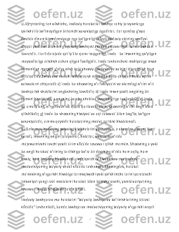 U.Djeymsning  tan olishicha, irodaviy harakatlar boshqa ruhiy jarayonlarga 
qorishtirib bo’lmaydigan birlamchi xususiyatga egadirlar. Har qanday g’oya 
dastlab dinamik tendensiyaga ega bo’lganligi tufayli irodaviy aktning vazifasi 
diqqat yordami bilan bir g’oyaning boshqasi ustidan ustuvorligini ta'minlashdan 
iboratdir. Etarli darajada qat'iy fikr qaror topganligi, iroda - bu insonning qo’yilgan 
maqsadlariga erishish uchun qilgan faolligidir. Iroda tushunchasi mohiyatiga inson 
tomonidan maqsad g’o’ya olish kabi shaxsiy gavdasini va xulqini idora qilish ham 
kiritiladi. I.V.Selivanov irodani tadqiq etish negizidan kelib chiqqan holda ayrim 
xulosalarni chiqaradi: a) iroda-bu shaxsning o’z faoliyatini va olamdagi o’zini-o’zi 
boshqarish shakllarini anglashning tavsifidir; b) iroda-inson yaxlit ongining bir 
tomoni hisoblanib, u ongning barcha shakl va bosqichlariga taalluqlidir; v) iroda-
bu amaliy ong, o’zgaruvchi va qayta quriluvchi olam, shaxsning o’zini ongli idora 
qilishlikdir; g) iroda-bu shaxsning hissiyoti va aql-zakovati bilan bog’liq bo’lgan 
xususiyatidir, ammo qaysidir harakatining motivi, turtkisi hisoblanadi. 
V.I.Selivanov irodaning psixologik jabhalarini yoritayotib, u shunday g’oyani ilgari 
suradi, insonning ongini jarayonlar, holatlar, xislatlarni o’zida 
mujassamlashtiruvchi yaxlit tizim sifatida tasavvur qilish mumkin. Shaxsning u yoki
bu ongli harakati o’zining tuzilishiga ko’ra bir davrning o’zida ham aqliy, ham 
hissiy, ham irodaviy hisoblanadi. Tadqiqotchi V.I.Ivannikov esa irodani 
motivatsiyaning ixtiyoriy shakli sifatida tushunadi. Shuningdek, harakat 
ma'nosining o’zgarishi hisobiga tarmoqlovchi yoki qo’shimcha turini yaratuvchi 
imkoniyat yangi real motivlarni harakat bilan birlashtiruvchi, yoinki vaziyatning 
tasavvur motivi tariqasida talqin qiladi.
Irodaviy boshqaruv esa harakatni "ixtiyoriy boshqaruv ko’rinishlarining bittasi 
sifatida" tushuniladi, bunda boshqaruv motivatsiyaning ixtiyoriy o’zgarishi orqali 
14 