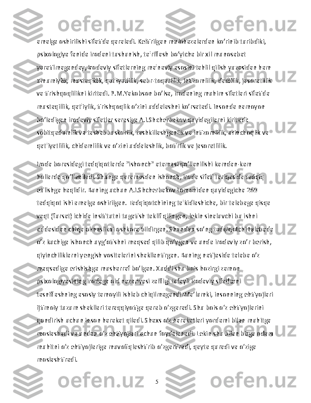 amalga oshirilishi sifatida qaraladi. Keltirilgan mulohazalardan ko’rinib turibdiki, 
psixologiya fanida irodani tushunish, ta'riflash bo’yicha bir xil munosabat 
yaratilmaganday, irodaviy sifatlarning ma'naviy asosini tahlil qilish yuzasidan ham 
umumiylik, mustaqillik, qat'iyatlilik, sabr-toqatlilik, intizomlilik, dadillik, jasoratlilik 
va tirishqoqlilikni kiritadi. P.M.Yakobson bo’lsa, irodaning muhim sifatlari sifatida 
mustaqillik, qat'iylik, tirishqoqlik o’zini uddalashni ko’rsatadi. Insonda namoyon 
bo’ladigan irodaviy sifatlar sarasiga A.I.Shcherbakov quyidagilarni kiritadi: 
sobitqadamlik va tashabbuskorlik, tashkillashganlik va intizomlilik, urinchoqlik va 
qat'iyatlilik, chidamlilik va o’zini uddalashlik, botirlik va jasoratlilik.
Iroda borasidagi tadqiqotlarda "ishonch" atamasi qo’llanilishi kamdan-kam 
hollarda qo’llaniladi. Shunga qaramasdan ishonch, iroda sifati tariqasida tadqiq 
etilishga haqlidir. Buning uchun A.I.Shcherbakov tomonidan quyidagicha 269 
tadqiqot ishi amalga oshirilgan. Tadqiqotchining ta'kidlashicha, bir talabaga qisqa 
vaqt (fursat) ichida insititutni tugatish taklif qilingan, lekin sinaluvchi bu ishni 
uddasidan chiqa olmaslikni oshkora bildirgan. Shundan so’ng tadqiqotchi talabada
o’z kuchiga ishonch uyg’otishni maqsad qilib qo’ygan va unda irodaviy zo’r berish, 
qiyinchiliklarni yengish vositalarini shakllantirgan. Buning natijasida talaba o’z 
maqsadiga erishishga musharraf bo’lgan. Xuddi shu bois hozirgi zamon 
psixologiyasining irodaga oid nazariyasi zaifligi tufayli irodaviy sifatlarni 
tasniflashning asosiy tamoyili ishlab chiqilmagandirMa’lumki, insonning ehtiyojlari
ijtimoiy tuzum shakllari taraqqiyotiga qarab o‘zgaradi. Shu bois o‘z ehtiyojlarini 
qondirish uchun inson harakat qiladi. Shaxs o‘z harakatlari yordami bilan muhitga 
moslashadi va undan o‘z ehtiyojlari uchun foydalanadi. Lekin shu bilan birga odam
muhitni o‘z ehtiyojlariga muvofiqlashtirib o‘zgartiradi, qayta quradi va o‘ziga 
moslashtiradi.
15 