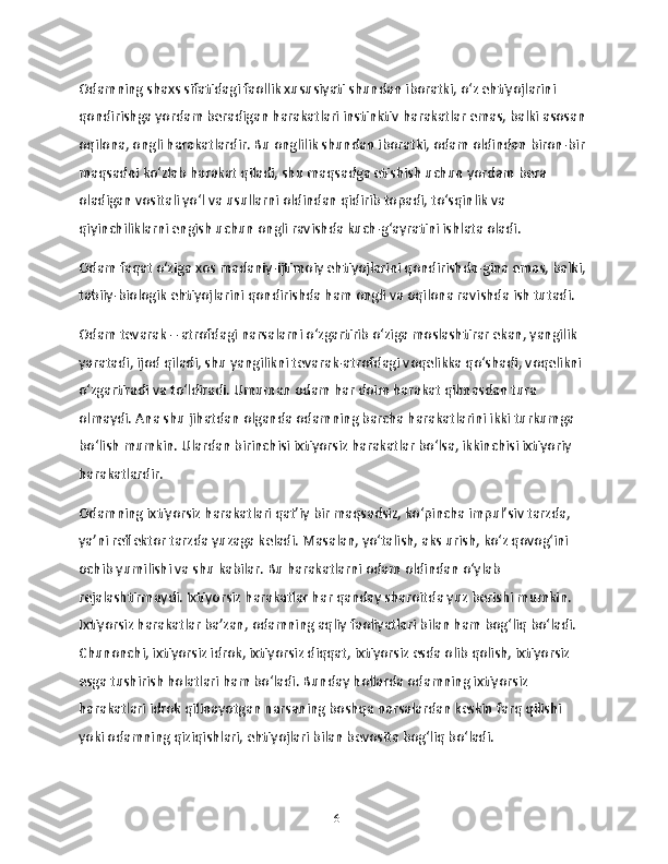 Odamning shaxs sifatidagi faollik xususiyati shundan iboratki, o‘z ehtiyojlarini 
qondirishga yordam beradigan harakatlari instinktiv harakatlar emas, balki asosan 
oqilona, ongli harakatlardir. Bu onglilik shundan iboratki, odam oldindan biron-bir 
maqsadni ko‘zlab harakat qiladi, shu maqsadga etishish uchun yordam bera 
oladigan vositali yo‘l va usullarni oldindan qidirib topadi, to‘sqinlik va 
qiyinchiliklarni engish uchun ongli ravishda kuch-g‘ayratini ishlata oladi.
Odam faqat o‘ziga xos madaniy-ijtimoiy ehtiyojlarini qondirishda-gina emas, balki,
tabiiy-biologik ehtiyojlarini qondirishda ham ongli va oqilona ravishda ish tutadi.
Odam tevarak – atrofdagi narsalarni o‘zgartirib o‘ziga moslashtirar ekan, yangilik 
yaratadi, ijod qiladi, shu yangilikni tevarak-atrofdagi voqelikka qo‘shadi, voqelikni 
o‘zgartiradi va to‘ldiradi. Umuman odam har doim harakat qilmasdan tura 
olmaydi. Ana shu jihatdan olganda odamning barcha harakatlarini ikki turkumga 
bo‘lish mumkin. Ulardan birinchisi ixtiyorsiz harakatlar bo‘lsa, ikkinchisi ixtiyoriy 
harakatlardir.
Odamning ixtiyorsiz harakatlari qat’iy bir maqsadsiz, ko‘pincha impul’siv tarzda, 
ya’ni reflektor tarzda yuzaga keladi. Masalan, yo‘talish, aks urish, ko‘z qovog‘ini 
ochib yumilishi va shu kabilar. Bu harakatlarni odam oldindan o‘ylab 
rejalashtirmaydi. Ixtiyorsiz harakatlar har qanday sharoitda yuz berishi mumkin. 
Ixtiyorsiz harakatlar ba’zan, odamning aqliy faoliyatlari bilan ham bog‘liq bo‘ladi. 
Chunonchi, ixtiyorsiz idrok, ixtiyorsiz diqqat, ixtiyorsiz esda olib qolish, ixtiyorsiz 
esga tushirish holatlari ham bo‘ladi. Bunday hollarda odamning ixtiyorsiz 
harakatlari idrok qilinayotgan narsaning boshqa narsalardan keskin farq qilishi 
yoki odamning qiziqishlari, ehtiyojlari bilan bevosita bog‘liq bo‘ladi.
16 