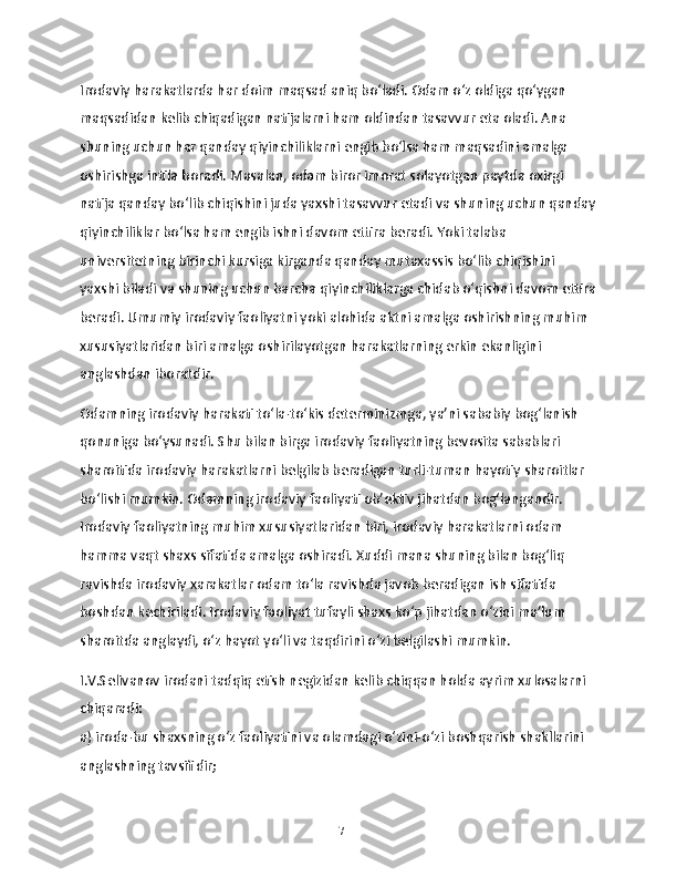 Irodaviy harakatlarda har doim maqsad aniq bo‘ladi. Odam o‘z oldiga qo‘ygan 
maqsadidan kelib chiqadigan natijalarni ham oldindan tasavvur eta oladi. Ana 
shuning uchun har qanday qiyinchiliklarni engib bo‘lsa ham maqsadini amalga 
oshirishga intila boradi. Masalan, odam biror imorat solayotgan paytda oxirgi 
natija qanday bo‘lib chiqishini juda yaxshi tasavvur etadi va shuning uchun qanday
qiyinchiliklar bo‘lsa ham engib ishni davom ettira beradi. Yoki talaba 
universitetning birinchi kursiga kirganda qanday mutaxassis bo‘lib chiqishini 
yaxshi biladi va shuning uchun barcha qiyinchiliklarga chidab o‘qishni davom ettira
beradi. Umumiy irodaviy faoliyatni yoki alohida aktni amalga oshirishning muhim 
xususiyatlaridan biri amalga oshirilayotgan harakatlarning erkin ekanligini 
anglashdan iboratdir.
Odamning irodaviy harakati to‘la-to‘kis determinizmga, ya’ni sababiy bog‘lanish 
qonuniga bo‘ysunadi. Shu bilan birga irodaviy faoliyatning bevosita sabablari 
sharoitida irodaviy harakatlarni belgilab beradigan turli-tuman hayotiy sharoitlar 
bo‘lishi mumkin. Odamning irodaviy faoliyati ob’ektiv jihatdan bog‘langandir. 
Irodaviy faoliyatning muhim xususiyatlaridan biri, irodaviy harakatlarni odam 
hamma vaqt shaxs sifatida amalga oshiradi. Xuddi mana shuning bilan bog‘liq 
ravishda irodaviy xarakatlar odam to‘la ravishda javob beradigan ish sifatida 
boshdan kechiriladi. Irodaviy faoliyat tufayli shaxs ko‘p jihatdan o‘zini ma’lum 
sharoitda anglaydi, o‘z hayot yo‘li va taqdirini o‘zi belgilashi mumkin.
I.V.Selivanov irodani tadqiq etish negizidan kelib chiqqan holda ayrim xulosalarni 
chiqaradi:
a) iroda-bu shaxsning o‘z faoliyatini va olamdagi o‘zini-o‘zi boshqarish shakllarini 
anglashning tavsifidir;
17 
