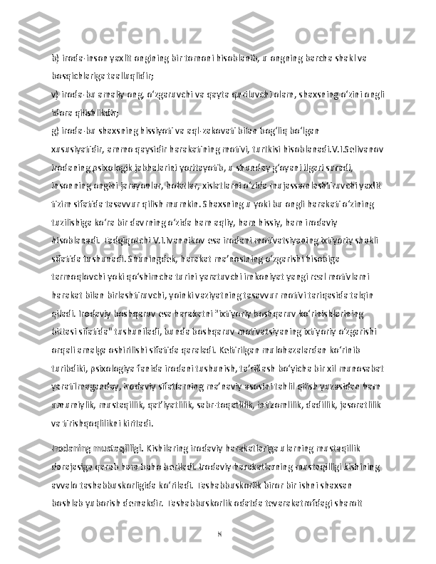 b) iroda-inson yaxlit ongining bir tomoni hisoblanib, u ongning barcha shakl va 
bosqichlariga taalluqlidir;
v) iroda-bu amaliy ong, o‘zgaruvchi va qayta quriluvchi olam, shaxsning o‘zini ongli
idora qilishlikdir;
g) iroda-bu shaxsning hissiyoti va aql-zakovati bilan bog‘liq bo‘lgan 
xususiyatidir, ammo qaysidir harakatining motivi, turtkisi hisoblanadi.V.I.Selivanov
irodaning psixologik jabhalarini yoritayotib, u shunday g‘oyani ilgari suradi, 
insonning ongini jarayonlar, holatlar, xislatlarni o‘zida mujassamlashtiruvchi yaxlit 
tizim sifatida tasavvur qilish mumkin. Shaxsning u yoki bu ongli harakati o‘zining 
tuzilishiga ko‘ra bir davrning o‘zida ham aqliy, ham hissiy, ham irodaviy 
hisoblanadi. Tadqiqotchi V.I.Ivannikov esa irodani motivatsiyaning ixtiyoriy shakli 
sifatida tushunadi. Shuningdek, harakat ma’nosining o‘zgarishi hisobiga 
tarmoqlovchi yoki qo‘shimcha turini yaratuvchi imkoniyat yangi real motivlarni 
harakat bilan birlashtiruvchi, yoinki vaziyatning tasavvur motivi tariqasida talqin 
qiladi. Irodaviy boshqaruv esa harakatni "ixtiyoriy boshqaruv ko‘rinishlarining 
bittasi sifatida" tushuniladi, bunda boshqaruv motivatsiyaning ixtiyoriy o‘zgarishi 
orqali amalga oshirilishi sifatida qaraladi. Keltirilgan mulohazalardan ko‘rinib 
turibdiki, psixologiya fanida irodani tushunish, ta’riflash bo‘yicha bir xil munosabat
yaratilmaganday, irodaviy sifatlarning ma’naviy asosini tahlil qilish yuzasidan ham 
umumiylik, mustaqillik, qat’iyatlilik, sabr-toqatlilik, intizomlilik, dadillik, jasoratlilik 
va tirishqoqlilikni kiritadi.
Irodaning mustaqilligi.  Kishilaring irodaviy harakatlariga ularning mustaqillik 
darajasiga qarab ham baho beriladi. Irodaviy harakatlarning mustaqilligi kishining 
avvalo tashabbuskorligida ko‘riladi. Tashabbuskorlik biror bir ishni shaxsan 
boshlab yuborish demakdir. Tashabbuskorlik odatda tevarakatrofdagi sharoit 
18 